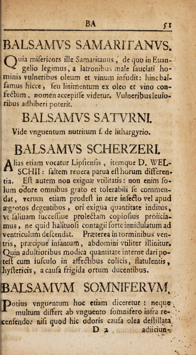 n BALSAMVS SAMARITANVS. Quia mifericors ille Samaritanus , de quo in Euan-^ gelio legimus, a latronibus male fauriati ho¬ minis vulneribus oleum et vinum infudit: hincbal- famus hicce, fcu linimentum ex oico et vino con- fedlum , nomen accepide videtur, Vulneribusieufo- ribus adhiberi poterit. BALSAMVS SATVRNI. Vide vnguentum nutritum f. de lithargyrio, BALSAMVS SCHERZERI. A lias etiam vocatur Lipfienfis , itemque D. WEL* “ SCHil: faltern reuera parua eft horum differen¬ tia. Eft autem non exigui vtilitatis: non enim fo¬ lii m odore omnibus grato et tolerabili fe commen¬ dat , rerum etiam prodeft in aere infefio vel apud segmtos degentibus > ori exigua quantitate inditus, vt faliuam mcceffiue proleflam copiofius projicia¬ mus , ne quid halituoia contagii forte innidulatum ad ventriculum defendat, Prstcrca in torminibus ven¬ tris, praecipue infamum, abdomini vtiliter illinitur. Quin adultioribus modica quantitate interne dari po- tcft cum iufculo in affeclibus Colicis, iiatulemis, hyftericis, a caufa frigida ortum ducentibus. BALSAMVM SOMNIFERVM. 'potius vngiientum hoc etiam diceretur : neque-; ** multum differt ab vnguento (omnifero infra re- /; cenfcndo; nifi quod hic odoris caufa olea deffillata D 2, adiiciuiW