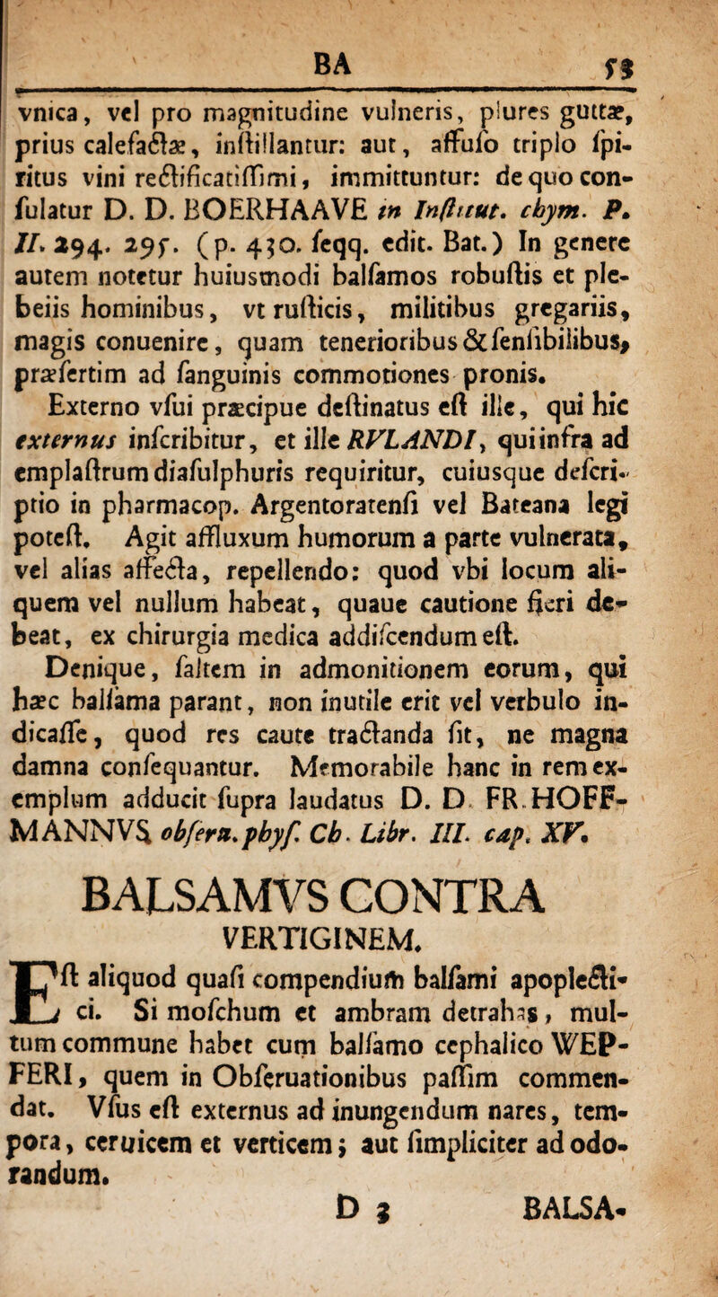 vmca, vel pro magnitudine vulneris, piures gutta?, prius calefactae, inftillantur: aut, affufo triplo fpi- ritus vini re&ificatiffimi, immittuntur: de quo con¬ futatur D. D. BOERHAAVE tn Influut. cbym. P. JL 294. 29f. (p. 430. feqq. edit. Bat.) In genere autem notetur huiustnodi balfamos robuftis et ple- beiis hominibus, vtrufticis, militibus gregariis, magis conuenire, quam tenerioribus&feniibiiibus> prafertim ad fanguinis commotiones pronis. Externo vfui praecipue dcftinatus eft ille, qui hic externus infcribitur, et ille RVLANDl, qui infra ad emplaftrum diafulphuris requiritur, cuiusque ddcri• ptio in pharmacop. Argentoratenfi vel Bateana legi poteft. Agit affluxum humorum a parte vulnerata, vel alias affeCla, repellendo; quod vbi locum ali¬ quem vel nullum habeat, quaue cautione fleri de¬ beat, ex chirurgia medica addifcendum eft. Denique, faltcm in admonitionem eorum, qui haec baliama parant, non inutile erit vel verbulo in- dicafle, quod res caute traCtanda fit, ne magna damna confequantur. Memorabile hanc in rem ex¬ emplum adducit fupra laudatus D. D FR.HOFF- MANNV$ obferu. pbyf Cb. Libr. III. cap, XV* BALSAMVS CONTRA VERTIGINEM. Eft aliquod quafi compendium balfami apoplefli- ci. Si mofchum et ambram detrahas, mul¬ tum commune habet cum baliamo cephalico WEP- FERI, quem in Obftruationibus pafflm commen¬ dat. Vfus eft externus ad inungendum nares, tem¬ pora , ceruicem et verticem j aut limpliciter ad odo¬ randum.