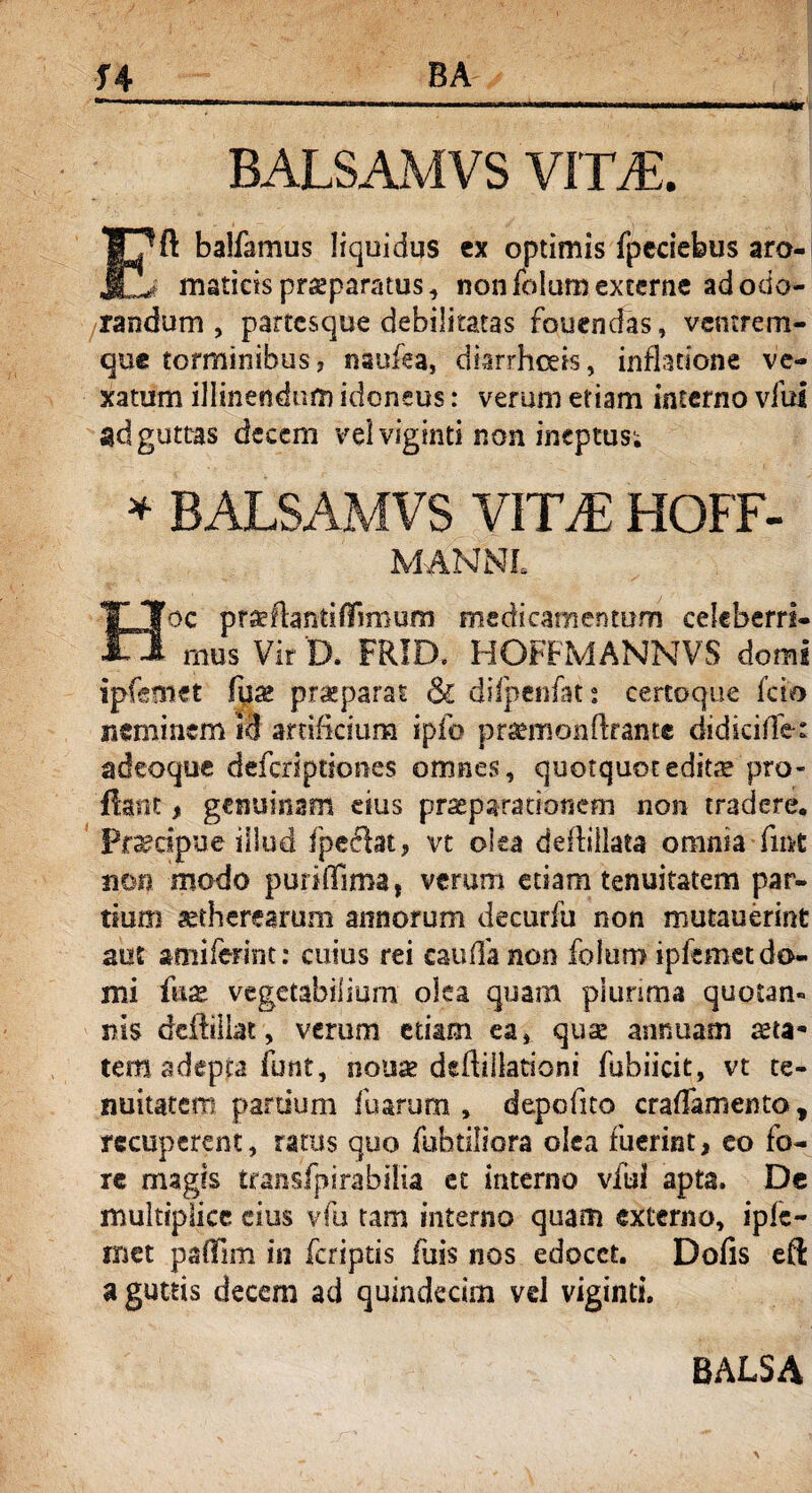 .... . , ,l i i.. BALSAMVS VITA. Eft balfamus liquidus ex optimis fpeciebus aro¬ maticis praeparatus, non folum externe ad odo¬ randum , partesque debilitatas fquenefas, ventrem¬ que torminibus? nsofea, diarrhoeis, inflatione ve¬ xatum illinendum idoneus: verum etiam interno viul ad guttas decem vel viginti non ineptus; * BALSAMVS VITA: HOFF- MANNL JJj oc prae flanti fiim um medicamentum celeberri¬ mus Vir D. FRID. HOFFMANNVS domi ipfemet fua> prseparat & diipenfat: certoque feto neminem id artificium ipfo pr^monftrante didkiffe: adeoque deferiptiones omnes, quotquot editae pro¬ flant , genuinam eius praeparationem non tradere. Praecipue illud fpeclat, vt olea deffiilata omnia fmt non modo puriffima, verum etiam tenuitatem par¬ ttum aetherearum annorum decurfu non mutauerint aut amifefint: cuius rei cauda non folum ipfemet do¬ mi fiiix vegetabilium olea quam plunma quotan¬ nis dcftillat, verum etiam ea, quae annuam aeta* tera adepta iunt, nonae deftiilationi fubiicit, vt te¬ nuitatem partium fu arum , depofito crafTamento * recuperent, ratus quo fubtiliora olea fuerint, eo fo¬ re magis transfpirabiiia et interno vfui apta. De multiplice cius vfu tam interno quam externo, ipfe- rnet paflTim in feriptis fuis nos edocet. Dofis eft a guttis decem ad quindecim vel viginti.