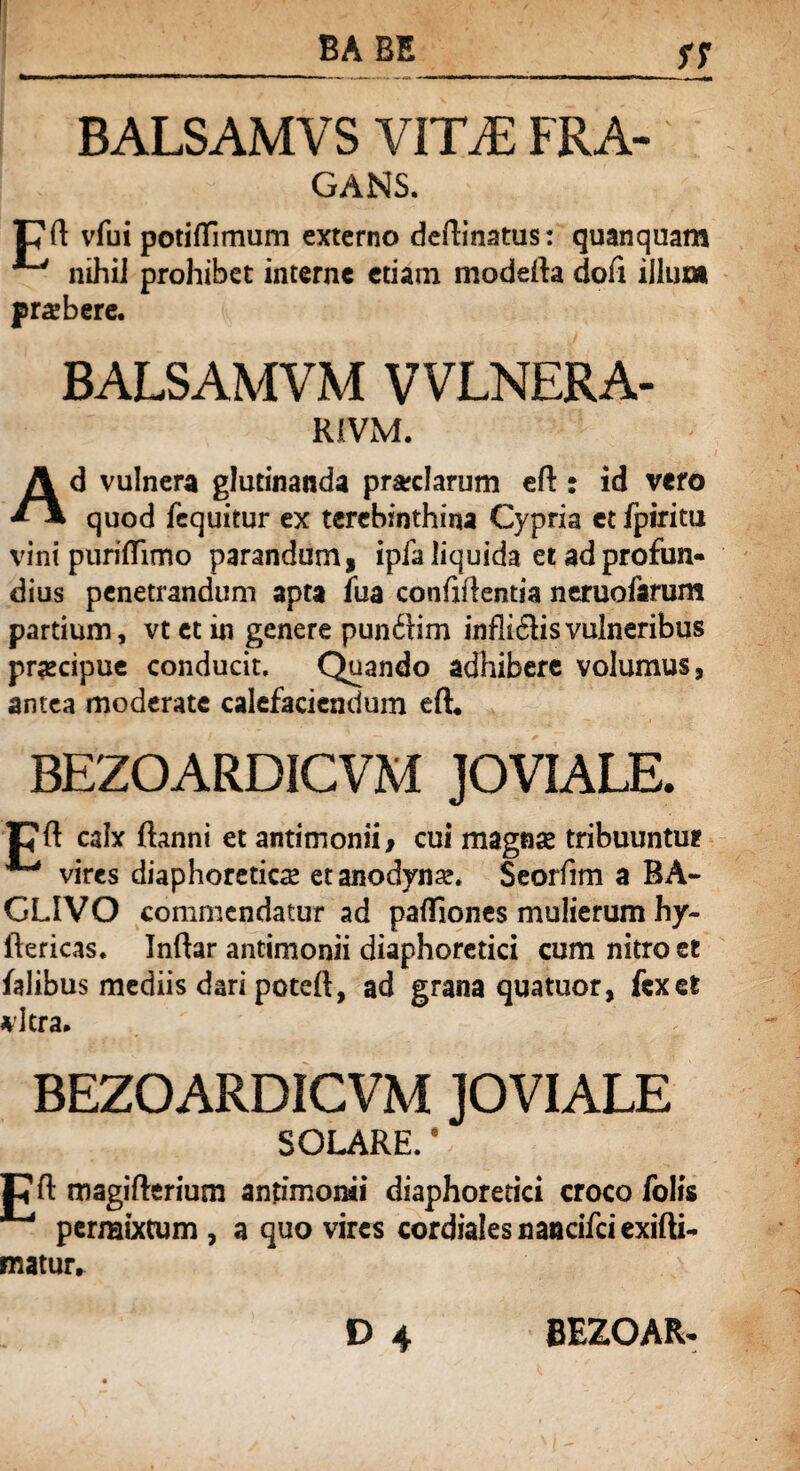 BALSAMVS VITA: FRA- GA3SIS. pft vfui potiflfimum externo dedinatus: quanquam ^ nihiJ prohibet interne etiam modeda dofi illum prasbere. BALSAMVM VVLNERA- R1VM. Ad vulnera glutinanda preciarum eft: id vero quod fequitur ex terebinthina Cypria et fpiritu vini puriflimo parandum, ipfa liquida et ad profun¬ dius penetrandum apta fua confidentia neruofamm partium, vt et in genere punftim infli&is vulneribus prgcipue conducit. Quando adhibere volumus, antea moderate calefaciendum eft* BEZOARDICVM JOVIALE. pft calx (hinni et antimonii, cui magnse tribuuntur ^ vires diaphoreticas etanodynas. Seorfim a BA- CLIVO commendatur ad paftiones mulierum hy- ftericas. Indar antimonii diaphoretici cum nitro et falibus mediis dari poteft, ad grana quatuor, fex et *dera. BEZOARDICVM JOVIALE SOLARE. V ; C d magifterium antimonii diaphoretici croco folis permixtum , a quo vires cordiales nandfci exifti- matur.