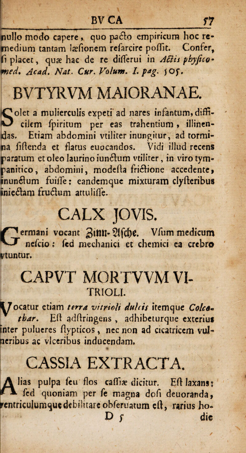 * BV CA f 7 *+ »'■ n i —— ■ — ■*■■ ■■ *'*' 1 ' -1* '  ■ ■■■■—' '■ 11 * nullo modo capere, quo padlo empiricum hoc re¬ medium tantam laefionem refarcire pofllt. Confer, fi placet, quae hae de re diflerui in Attii ybyfico* med. Acad. Nat. Cur. Volum. I. pag. jOf, BVTYRVM MAIORANAE. Bolet a mulierculis expeti ad nares infantum, diffi¬ cilem fpiritum per eas trahentium > illinen¬ das. Etiam abdomini vtiliter inungitur, ad tormi¬ na fidenda et flatus euocandos. Vidi illud recens paratum et oleo laurino iunftum vtiliter, in viro tym¬ panitico, abdomini, modeda fri&ione accedente» inunflum fuiffe; eandemque mixturam clyfteribus inieram fruflum attulifle. CALX JOVIS. Germani vocant Vfum medicum nefeio; fed mechanici et chemici ea crebro Vtuntur. CAPVT MORTVVM VI- TRIOLI. jocatur etiam terra vttrioii dulcis itemque Colee* tbar. Ed addringens , adhibeturque exterius inter pulueres dypticos, nec non ad cicatricem vul¬ neribus ac vlceribus inducendam, 1 - V ♦ • \ CASSIA EXTRACTA. JK lias pulpa fcu flos cafila? dicitur. Ed laxans; ** fed quoniam per fe magna dod deuoranda, rcmriculumquedebilitare obferuatum ed, rarius ho- D $ dis