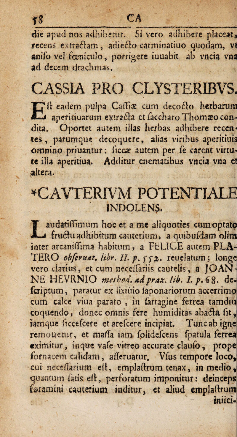 fS CA die apud nos adhibetur. Si vero adhibere placeat, recens extraftam, adieelo carminaeiuo quodam, vt anifo vel feniculo, porrigere iuuabit ab vncia vna ad decem drachmas. CASSIA PRO CLYSTERIBVS. 11 eadem pulpa Calfe cum decodlo herbarum «—a ap eri duarum extra 6ta et faccharo Thomaeo con¬ dita, Oportet autem illas herbas adhibere recen* tes , parumque decoquere, alias viribus aperitiuis omnino priusntur: ficcse autem per fe carent virtu¬ te illa aperitiua. Additur enematibus vncia vna et altera* *CAVTERIVM POTENTIALE 1NDOLEN5. Laudatiffimum hoc et a me aliquoties cumoptatq fruftu adhibitum cauterium» a qusbufdam olim inter arcaniilima habitum, a FELICE autem FLA¬ TER O ob/eruat, libr. //. p. ffz* reuclatumj longe vero darius, et cum neceffariis cautelis, a JOAN* NE HEVRNIO method, adprax. hb, L p. 6 8. de- feriptum, paratur ex lixiiiio faponariorum accerrimo cum calce vina parato , in farragine ferrea tamdiu coquendo* donec omnis fere humiditas aba<3a fit, iamque ficcefcere et arefeere incipiat. Tunc ab igne remetietur, et maffa iam folidefeens fpatula ferrea eximitur, in que vafe vitreo accurate ciaufo, prope fornacem calidam, afferuatur, Vfus tempore loco, cui ncceffarium elt, emplaltrum tenax, in medio, quantum fatis elt, perforatum imponitur: deinceps foramini cauterium inditur, ct aliud cmplaftrum * « * ? *• « * f muci-