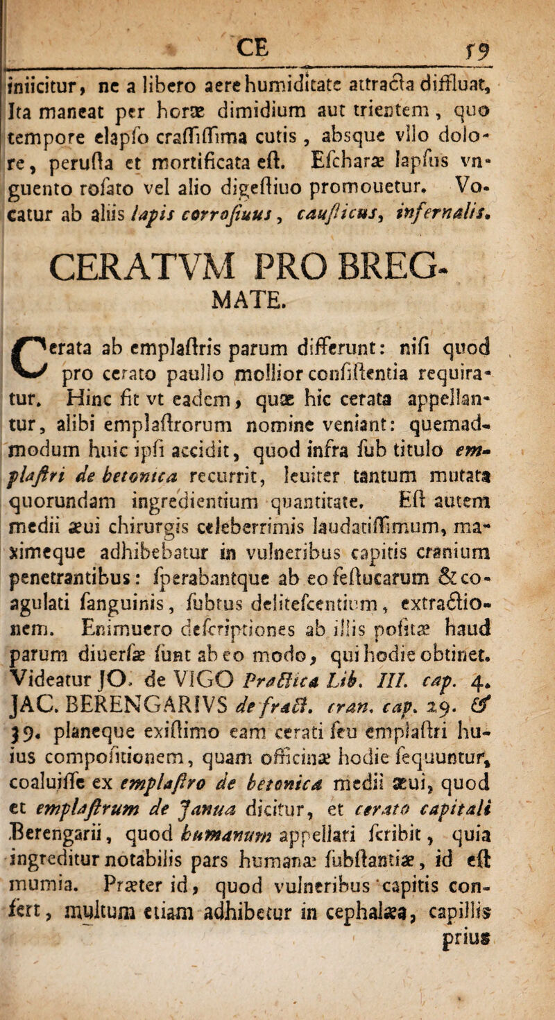 _CE _ f9 in i icitur, ne a libero aerehumiditate attracla diffluat. Ita maneat per horte dimidium aut trientem, quo tempore elaplb crafTiflTima cutis, absque vllo dolo¬ re, perufta et mortificata eft. Efcharae lapfus vn- guento rofato vel alio digeftiuo promouetur. Vo- catur ab aliis lapis corrojiuus, caujlicus, infernalis, CERATVM PRO BREG- MATE. Cerata ab emplaftris parum differunt: nifi quod pro cerato paullo mollior confrftentia requira¬ tur* Hinc fit vt eadem, quae hic cerata appellan¬ tur, alibi emplaftrorum nomine veniant: quemad¬ modum huic ipft accidit, quod infra fub titulo em- plaftti de betonica recurrit, leuiter tantum mutata quorundam ingrediemium quantitate, Eft autem medii aeui chirurgis celeberrimis laudadllimum, ma- ximeque adhibebatur in vulneribus capitis cranium penetrantibus: fperabantque ab eofeftucarum & co¬ agulati fanguinis, fubrus delitefcentirm, extractio¬ nem. Enimuero deferiptiones ab illis politas haud parum diuerfse (imtabeo modo, qui hodie obtinet. Videatur JO de V1GO Praftica Lib. ///. cap. 4. JAC. BERENGARIVS de fraEl» cran, cap. 2,9« & 39. planeque exiftimo eam cerati feu emplaftri hu¬ ius compofuionem, quam officinae hodie fequuntur, coaluiffe ex emplaftro de betonica medii seui, quod et emplaftrum de Janua dicitur, et cerato capitali Berengarii, quod humanum appellari feribit, quia ingreditur notabilis pars humana-1 fubftamiae, id eft mumia. Praeter id, quod vulneribus'capitis con¬ fert, myitum etiam adhibetur in cephalaea, capillis prius