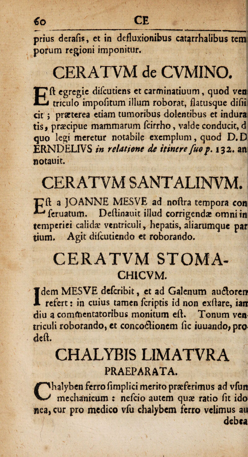 €o CE prius derafis, et in defluxionibus catarrhalibus tctn porum regioni imponitur. CERATVM de CVMINO. Eft egregie difeutiens et carminatiuum, quod veo triculo impofitum illum roborat, flatusque difii cic ; praeterea etiam tumoribus dolentibus et indura tis# pracipue mammarum fcirrho, valde conducit, d quo legi meretur notabile exemplum, quod D. D ERNDELIVS in relatione de itinere fuo/. 132. an notauit. CERATVM SANTALINVM. T^ft a JOANNE MESVE ad noftra tempora con feruatum. Deftinauit illud corrigenda; omni in temperiei calidae ventriculi, hepatis, aliarumque par tium. Agit difeutiendo et roborando. CERATVM STOMA- CHtCVM. Idem MESVE deferibit, et ad Galenum au$oren? refert: in cuius tamen /criptis id non exflare, ian diu a commentatoribus monitum eft. Tonum ven triculi roborando, ct conco£lionem fic iuuando^pro- deft. CHALYBIS LIMATVRA PRAEPARATA. Chalyben ferro fimplici merito praeferimus ad vfun mechanicum : nefeio autem quae ratio fit ido nea, cur pro medico vfu chalybem ferro velimus au debea