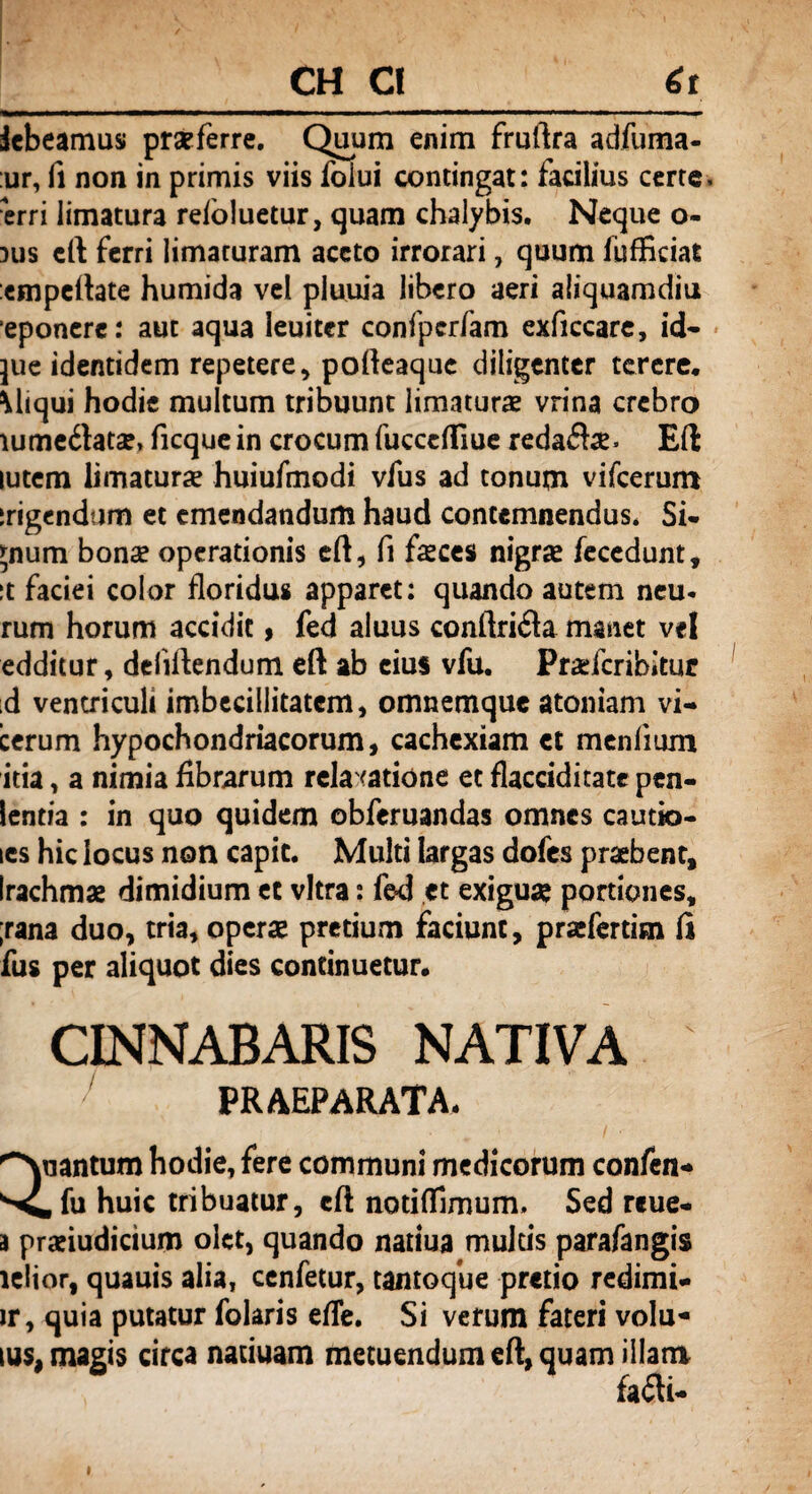 CH C! 6r debeamus praeferre. Quum enim fruftra adfuma- :ur, fi non in primis viis foiui contingat: facilius certe, ■erri limatura reioluetur, quam chalybis. Neque o- 3us ci\ ferri limaturam aceto irrorari, quum lufficiat empeftate humida vel pluuia libero aeri aliquamdiu eponcre: aut aqua ieuiter confpcrfam exficcare, id* jue identidem repetere, porteaque diligenter terere. \liqui hodie multum tribuunt limaturas vrina crebro iume£tatae, ficque in crocum fucccfliue redaife» Eft lutem limaturas huiufmodi vfus ad tonum vifcerum irigendam et emendandum haud contemnendus* Si¬ gnum bonas operationis eft, fi feces nigra fecedunt, :t faciei color floridus apparet: quando autem neu. rum horum accidit, fed aluus conftriila manet vel edditur, deliftendum eft ab cius vfu. Praefcribitur id ventriculi imbecillitatem, omnemque atomam vi- cerum hypochondriacorum, cachexiam et menlium itia, a nimia fibrarum relaxatione et flacciditate pen- lentia : in quo quidem obferuandas omnes cautio- les hic locus non capit. Multi largas dofes praebent, irachmae dimidium et vitra: fed et exiguas portiones, ;rana duo, tria, operas pretium faciunt, prasfertitn fi fus per aliquot dies continuetur. CINNABARIS NATIVA praeparata. Quantum hodie, fere communi medicorum confen* huic tribuatur, eft notiflimum. Sed reue- a prasiudicium olet, quando natiua multis parafangis lelior, quauis alia, cenfetur, tantoque pretio redimi* ir, quia putatur folaris efTe. Si verum fateri volu- ius. magis circa natiuam metuendum eft, quam illam fa&- i