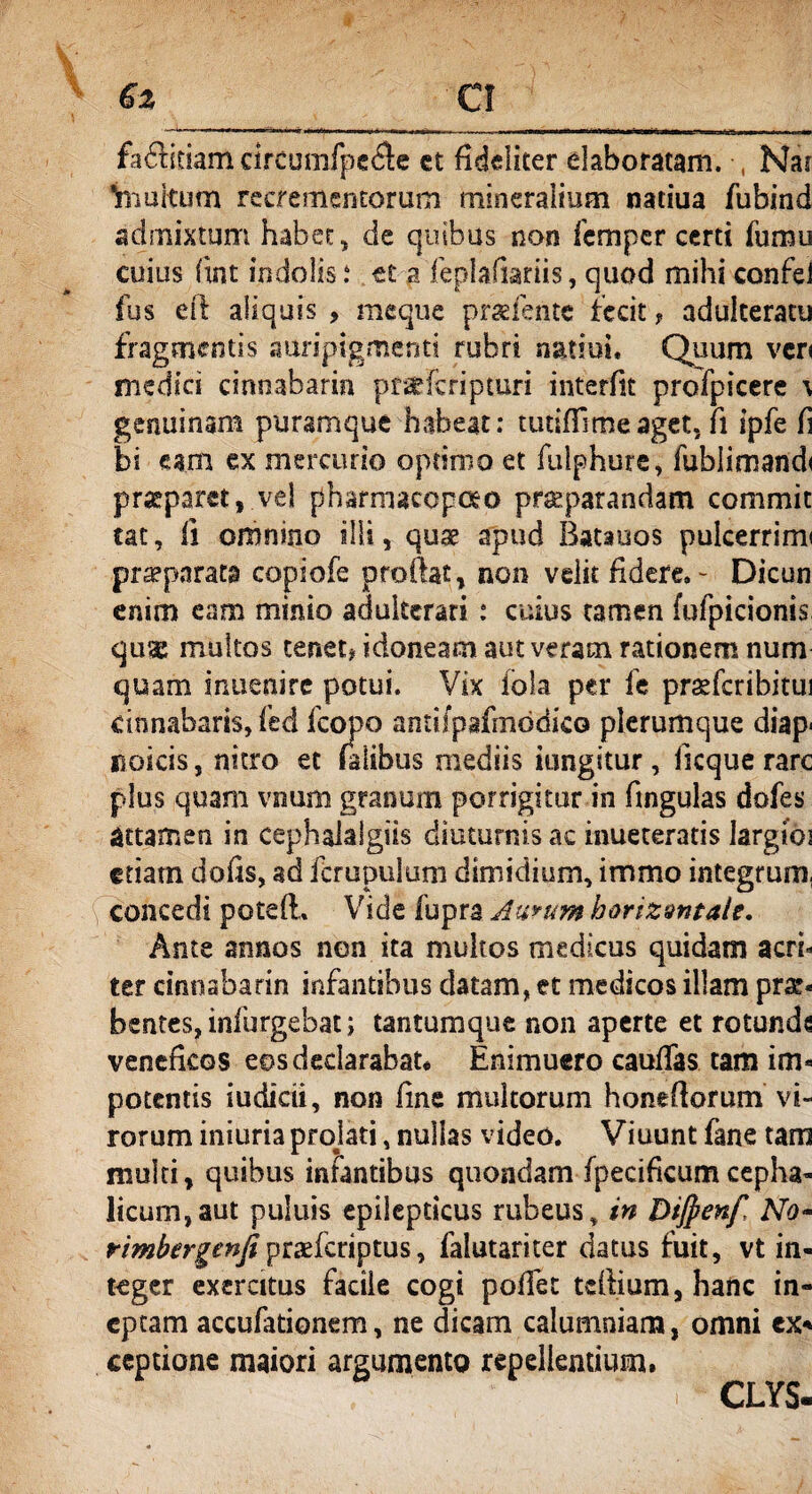 faftitiam dreumfpedte et fideliter elaboratam. , Nat Inmitum recrementorum mineralium naciua fubind admixtum habet, de quibus non fempcr certi fumu cuius fint indolis: et a feplafiariis, quod mihi confei fus eft aliquis , meque praefente fecit, adulteratu fragmentis auripigmenti rubri aatiui. Quum vcn medici cinnabarin prsfcfcripturi interfit profpicere \ genuinam puramque habeat: tutiffimeaget, fi ipfe fi bi eam ex mercurio optimo et fulphure, fublimandi praeparet,.vel pharmacopoeo praeparandam commit tat, ii omnino illi, quae apud Batauos pulcerrimi pra?parata copiofe prodat, non velit fidere.- Dicun enim eam minio adulterari : cuius tamen fufpicionis qusc multos tenet# idoneam aut veram rationem num quam inuenire potui. Vix fola per fe prsefcribitui cinnabaris, fed fcopo andfpafmodico plerumque diap* Aoicis, nitro et faltbus mediis iungitur, licque rare plus quam vnum granum porrigitur in fingulas dofes attamen in cephalalgiis diuturnis ac inueteratis largioi etiam dofis, ad fcrupuluni dimidium, immo integrum, concedi poted. Vide fupra Aurum horizontale. Ante annos nen ita multos medicus quidam acri¬ ter cinnabarin infantibus datam, et medicos illam prae¬ bentes, inlurgebat; tantumque non aperte et rotunde veneficos eos declarabat* Enimuero caufias tam im¬ potentis iudicii, non fine multorum honeftorum'vi¬ rorum iniuria prolati, nullas video. Viuunt fane tam multi, quibus infantibus quondam fpecificum cepha¬ licum, aut puluis epilepticus rubeus, in Dijpenf, No~ rimbergenfi praeferiptus, falutariter datus fuit, vt in¬ teger exercitus facile cogi poffet tedium, hanc in¬ eptam accufationem, ne dicam calumniam, omni ex* ceptione maiori argumento repellentium, CLYS-
