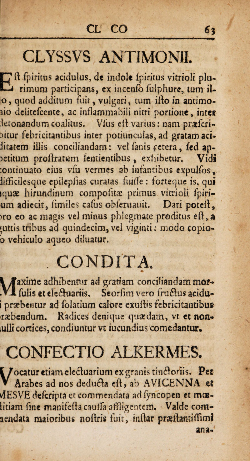 CL CO 6$ CLYSSVS ANTIMONII. Eft fpiritus acidulus, de indole Ipiritus vitrioli plu- rimum participans, cx inccnfo fulphurc, tum il¬ lo, quod additum fuit, vulgari, tum ifto in antimo- sio dclitefcente, ac inflammabili nitri portione, inter ietonandum coalitus. Vfus eft varius: nam prixfcri- Ditur febricitantibus inter potiunculas, ad gratam aci* iitatem illis conciliandam: vd fanis fetera, fed ap¬ petitum proftratum iendentibus t exhibetur. Vidi :ontinuato eius vfu vermes ab infantibus cxpulfos, iifficilesque cpiiepfias curatas fuiffe : forteque is, qui jquse hirundinum compofuae primus vitrioli fpiri- um adiecit, fimiles cafus obferuauit. Dari poteft, >ro co ac magis vel minus phlegmate proditus eft, a guttis tribus ad quindecim, vd vigiati; modo copio- b vehiculo aqueo diluatur. CONDITA. lyfaxlme adhibentur ad gratiam conciliandam mor- ►VI fulis ct elcduariis. Seorfim vero frudus acidu- i prarbentur ad folatium calore exuftis febricitantibus iraebcndum. Radices denique qmrdam, vt et non-* iulii cortices, condiuntur vt iucundius comedantur* CONFECTIO ALKERMES. l/ocatur etiam cleduarium ex granis tindoriis» Per V Arabes ad nos deduda eft, ab AVICENNA e8 4ESVE defcripta er commendata ad fyncopen et mGe¬ lidam fine manifefta caufTa affligentem. Valde com¬ mendata maioribus noftris fuit, inftar praeftamiftimi ana-