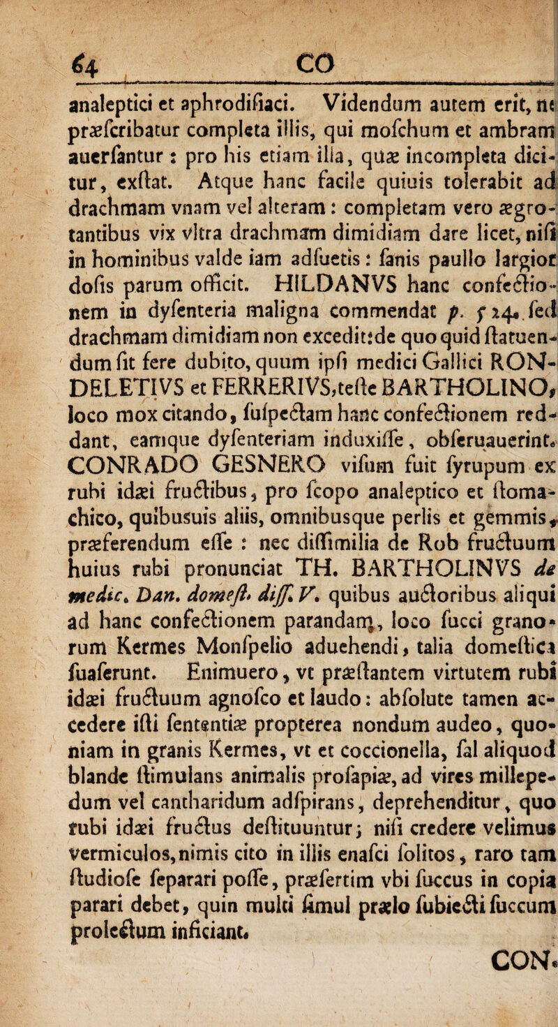 ...mmmmammmm.. ' analeptici et aphrodifiaci. Videndam autem erit, m praefcribatur completa iliis, qui mofchum et ambram auerfantur: pro his etiam illa, quae incompleta dici¬ tur, exftat. Atque hanc facile quiuis tolerabit ad drachmam vnam vel alteram: completam vero aegro¬ tantibus vix vitra drachmam dimidiam dare licet, nili in hominibus valde iam adfuetis * fanis paullo largior dofis parum officit. H1LDANVS hanc confedio- nem in dyfentcria maligna commendat p. fxq* fec! drachmam dimidiam non exceditsde quo quid ftatuen- dum fit fere dubito, quum ipfi medici Gallici RON- DELETIVS et FERRERlVS,tefte BARTHOLINO, loco mox citando, fufpedam hanc confectionem red¬ dant, eamque dyfenteriam induxiffe, obferuauerint^ CONR ADO GESNERO vifum fuit fyrupum ex rubi idaei frudibus, pro fcopo analeptico et itoma- chico, quibusuis aliis, omnibusque perlts et gemmis, praeferendum effe : nec diffimilia de Rob fructuum huius rubi pronunciat TH. BARTHOLINVS de medut Dan. domefl» dijJlV. quibus au£toribus aliqui ad hanc confedionem parandarq, loco fucci grano¬ rum Kermes Monfpelio aduehendi, talia domeltica fuaferunt. Enimuero, ve praeftantem virtutem rubi idafi fruduum agnofco ct laudo: abfolute tamen ac¬ cedere ifti fentsntiae propterea nondum audeo, quo¬ niam in granis Kermes, vt et coccioneila, fal aliquot! blande ftimulans animalis profapi#, ad vires millepe- dum vel cantharidum adfpirans, deprehenditur, quo rubi idaei frudus deftituuntur; nifi credere velimus vermiculos, nimis cito in illis enafci folitos, raro tam (tudiofe feparari pofle, praefertim vbi fuccus in copia parari debet, quin multi fimul praelo fubiedifuccum proicdum inficiant* T ^ CONf.