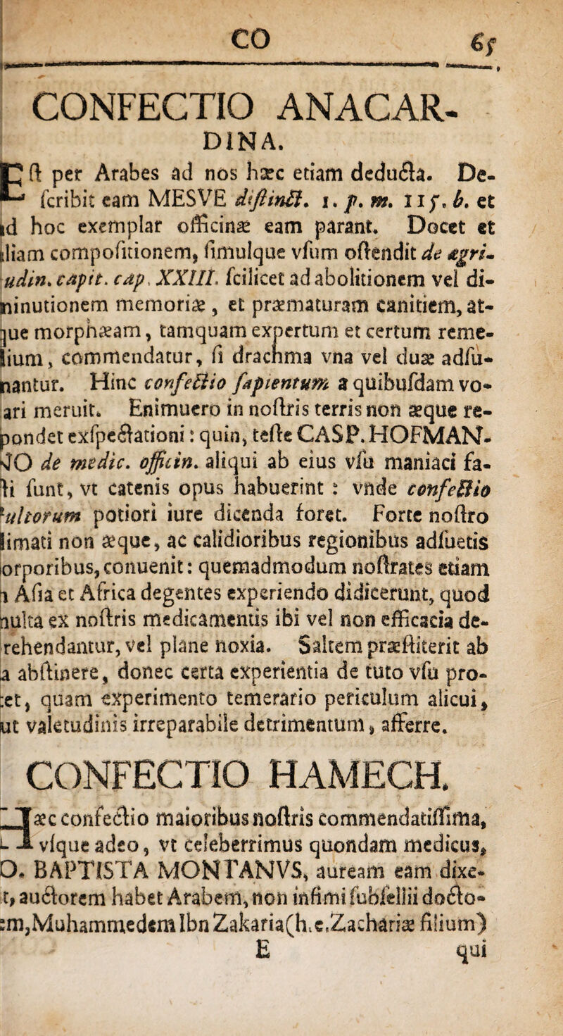 CONFECTIO ANACAR- D1NA. Eft per Arabes ad nos hsec etiam dedufla. De- fcribit cam MESVE diflinB. i. p. m. np, b. et id hoc exemplar officina eam parant. Docet «t diam compofitionem, fimulque vfum oftendit de &grU udin. capit, cap.. XXIII. fcilicet ad abolitionem vei di- ninutionem memorias, et praematuram canitiem, at- gue morpha?am, tamquam expertum et certum reme- lium, commendatur, fi dracnma vna vel duse adfu- nantur. Hinc confeftio faptentum a quibufdam vo* ari meruit. Enimuero in noftris terris non aeque re¬ pandet exfpe6htiani: quin, terte CASP. HOFMAN- sJO de medie, officin. aliqui ab eius vfu maniaci fa- ^i funt,vt catenis opus habuerint : vnde confeBio lultorum potiori iure dicenda foret. Forte nortro limati non aeque, ac calidioribus regionibus adfuetis iorporibus,conuenit: quemadmodum noftrates edam 1 Afia et Africa degentes experiendo didicerunt, quod nulta ex noftris medicamentis ibi vel non efficacia de- rehendantur, vel plane noxia. Saltem praeftiterit ab a abftinere, donec certa experientia de tuto vfu pro- :etj quam experimento temerario periculum alicui * ut valetudinis irreparabile detrimentum % afferre. CONFECTIO HAMECH. ~ Taecconfeflio maioribus noftris commendatiffima, vlque adeo, vt celeberrimus quondam medicus* O. BAPTISTA MONFANVS, auream eam dixe¬ re auAorcm habet Arabem, non infimi lubfellii do£k>- :m,Muhammedem IbnZakam(ff t, Zacharia* filium) E qui