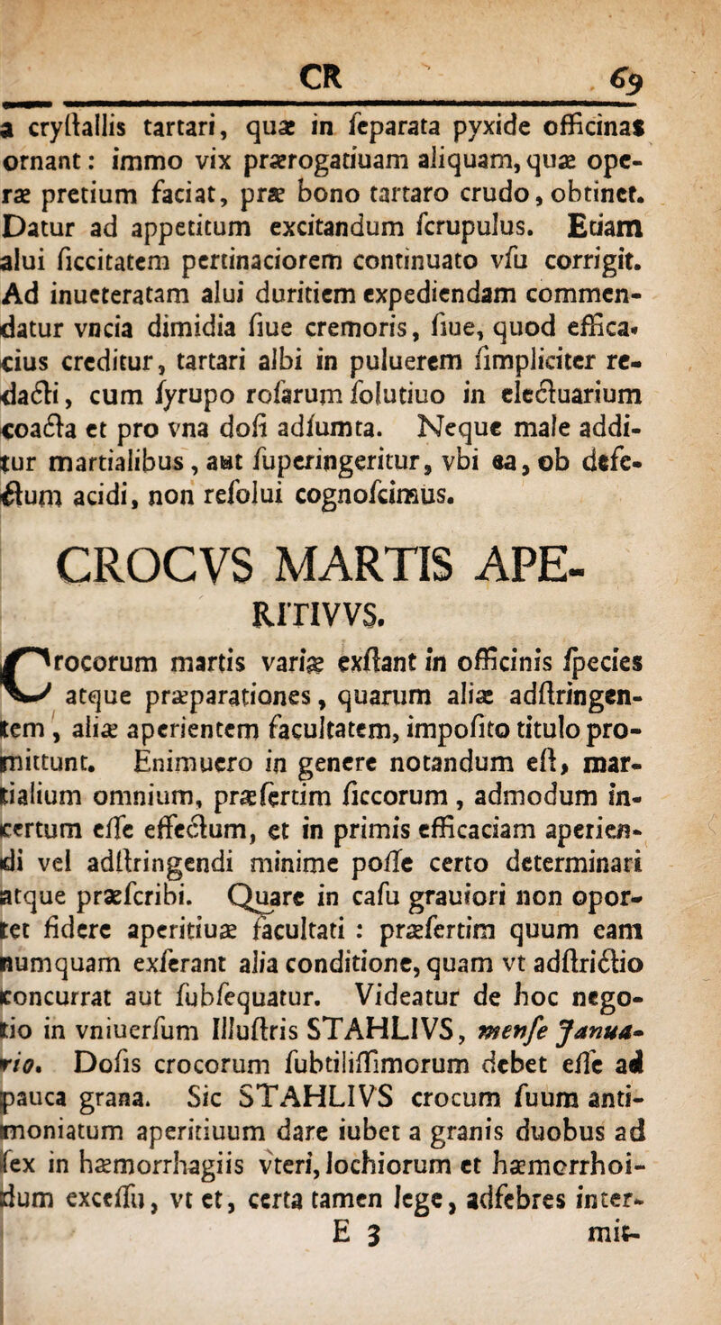 a cryltallis tartari, quae in feparata pyxide officinas ornant: immo vix prserogariuam aliquam, quas ope¬ ras pretium faciat, pras bono tartaro crudo, obtinet. Datur ad appetitum excitandum fcrupulus. Edam alui ficcitatem pertinaciorem continuato vfu corrigit. Ad inueteratam alui duritiem expediendam commen¬ datur vncia dimidia fiue cremoris, fiue, quod effica» cius creditur, tartari albi in puiuerem iimplicitcr re¬ dacti , cum fyrupo rofarum fofuduo in cledtuarium coadta et pro vna doli adiumta. Neque male addi¬ tur martialibus, aut fuperingeritur, vbi ea, ob defe¬ ctum acidi, non refolui cognofcimus. CROCVS MARTIS APE- RITIVVS. Crocorum martis varfe exflant in officinis ipecies atque praeparationes, quarum alis adftringen- lem , alis aperientem facultatem, impolito titulo pro¬ mittunt. Enimucro in genere notandum eft> mar- tialium omnium, prasfertim ficcorum, admodum in¬ certum effe effectum, et in primis efficaciam aperien¬ di vei adltringendi minime poffe certo determinari atque praeferibi. Quare in cafu grauiori non opor¬ tet fidere aperitius facultati : prsferdm quum eam numquam exierant alia conditione, quam vt adftriCtio concurrat aut fubfequatur. Videatur de hoc nego¬ tio in vniuerfum Illuftris STAHLIVS, menfe Janua» rio. Dofis crocorum fubtiliffimorum debet effe ad pauca grana. Sic STAHLIVS crocum fuum anti- moniatum aperitiuum dare iubet a granis duobus ad fex in hsemorrhagiis vteri, lochiorum et haemerrhoi- dum exccffu, vt et, certa tamen lege, adfebres inter- E 3 mit-