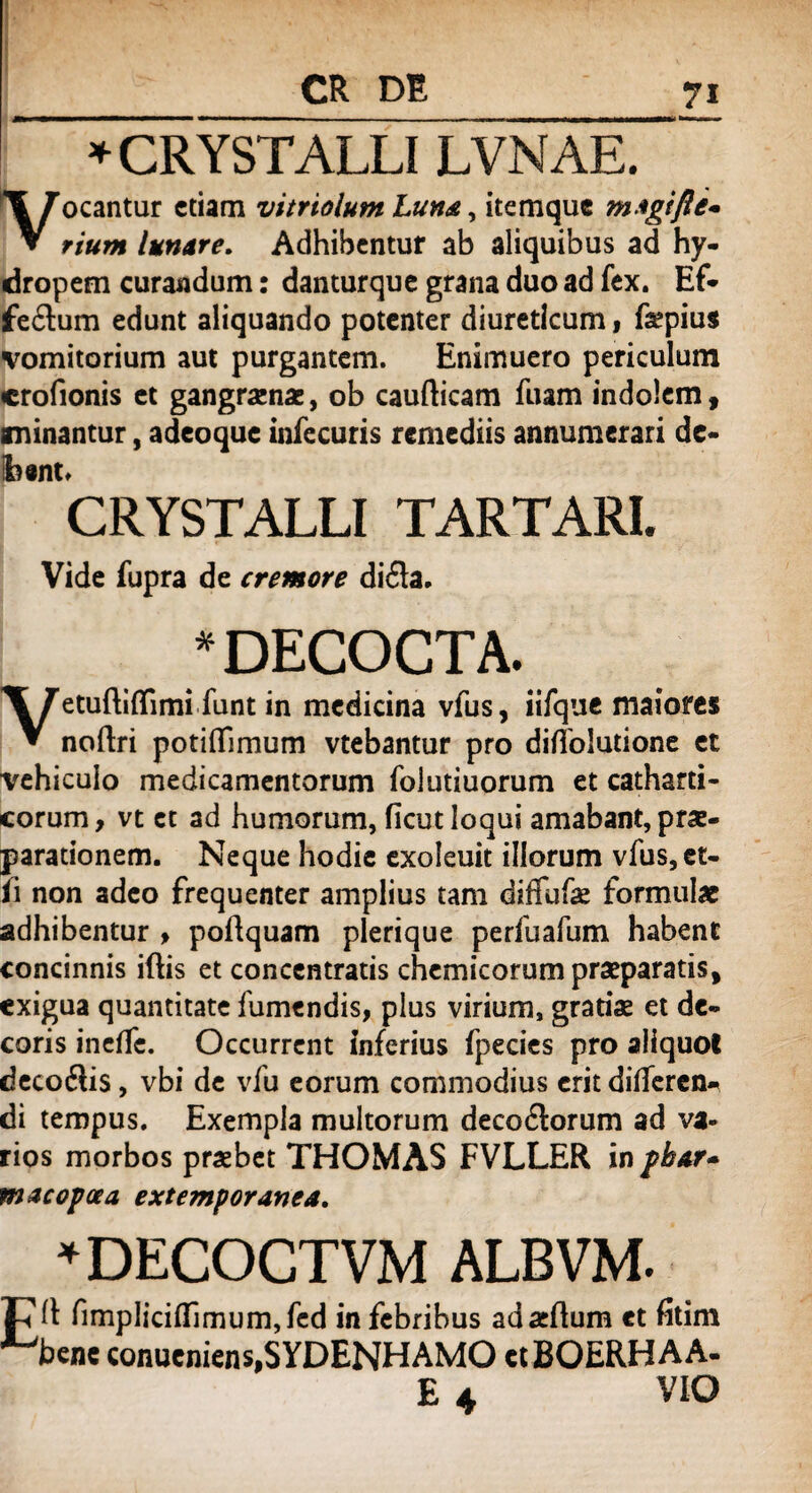 * CRYSTALLI LVNAE. ocantur etiam vitriolum Luna, itemque magifte* ▼ riutn lunare. Adhibentur ab aliquibus ad hy¬ dropem curandum: danturque grana duo ad fex. Ef- fe&um edunt aliquando potenter diureticum, faepius vomitorium aut purgantem. Enimuero periculum crofionis et gangrenae, ob caufticam fuam indolem , minantur, adeoque infecuris remediis annumerari de- Ibtnt» CRYSTALLI TARTARI. Vide fupra de cremore difla. 'DECOCTA. etuftiflimi funt in medicina vfus, iifque maiores V noflri potiflfimum vtebantur pro diffolutione et vehiculo medicamentorum folutiuorum et catharti- corum, vt et ad humorum, ficut loqui amabant, prae¬ parationem. Neque hodie exoleuit illorum vfus,et- ii non adeo frequenter amplius tam diffufae formulae adhibentur > poftquam plerique perfuafum habent concinnis iftis et concentratis chemicorum praeparatis, exigua quantitate fumendis, plus virium, gratiae et de¬ coris inelfc. Occurrent inferius fpecies pro aliquot decofiis, vbi de vfu eorum commodius erit differen¬ di tempus. Exempla multorum decodtorum ad va¬ rios morbos praebet THOMAS FVLLER in phar* macopoea extemporanea. 'DECOCTVM ALBVM. (t fimpliciflimum,fed in febribus adaeflum et fitim bene conucniens,SYDENHAMO etBOERHAA- VIO