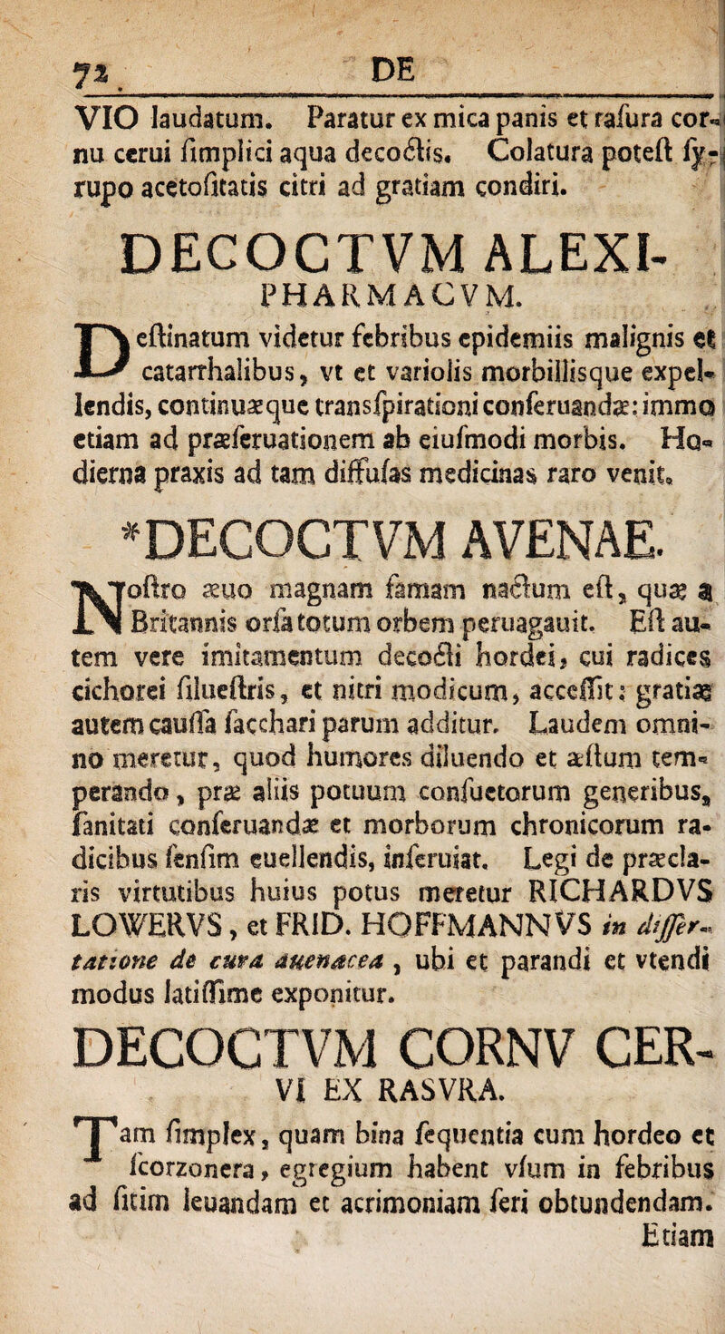 7** VIO laudatum. Paratur ex mica panis et rafura cor«j nu cerui fimplici aqua decoilis. Colatura poteft fy-\ rupo acetofkatis citri ad gratiam condiri. DECOCTVM ALEXI- PHARMACVM. Deftinatum videtur febribus cpidemiis malignis et catarrhalibus, vt et varioiis morbillisque expeL Iendis, continuaeque transfpirationiconferuandae:immQ etiam ad praeferuationem ab eiufmodi morbis. Hq« dierna praxis ad tam diffidas medicinas raro venit. * DECOCTVM AVENAE. Noftro suo magnam famam naftum eft, quae a Britannis oria totum orbem peruagauit. Eil au-* tem vere imitamentum decoffi hordei, cui radices cichorei filueftris, et nitri modicum, acceffit: gratiae autem cauda facchari parum additur, Laudem omni¬ no meretur, quod humores diluendo et aeftum tem« perando, prae aliis potuum confactorum generibus, fanitsti conferuand# et morborum chronicorum ra¬ dicibus fenfim euellendis, inferuiat. Legi de praecla¬ ris virtutibus huius potus meretur RICHARDVS LOWERVS, et FRID. HOFFMANNVS in differ, tatione de cura, auenacea , ubi et parandi et vtendi modus latiffime exponitur. DECOCTVM CORNV CER- VI EX RASVRA. rjpam fimplex s quam bina fequentia cum hordeo et fcorzonera, egregium habent v/um in febribus ad fitim ieuandam et acrimoniam feri obtundendam. Etiam