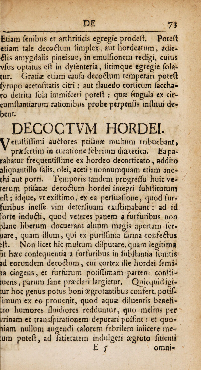 Etiam fenibus ct arthriticis egregie prodeft. Poteft edam taie decoffum fimplex,aut hordeatum, adie¬ ris amygdalis pineisue, in emulfionem redigi, cuius vfus optatus eft in dyfentcria, fitimque egregie fola- tur. Gratias etiam caufa decoilum temperari potcft fyrupo acetofkatis citri; aut flauedo corticum iaccha» ro detrita fola immifceri potcft : quae fingula ex cir- cumftantiarum rationibus probe perpenfis inftitui de¬ bent. DECOCTVM HORDEI. t7etuftiflimi audfores ptilanae multum tribuebant» * praefertim in curatione febrium dietetica. Ea pa¬ rabatur frequentiftime ex hordeo decorticato, addito aliquantillo falis, olei, aceti; nonnumquam etiam ane¬ thi aut porri. Temporis tandem progreftii huic ve¬ terum ptifanae decotftum hordei integri fubftitutum eft ; idque, vtexiftimo, ex ea perfuafione, quod fur¬ furibus inefie vim deteriluam exiftimabant: ad id Forte indu<fti, quod veteres panem a furfuribus non plane liberum docuerant aluum magis apertam fer- pare, quam illum, qui ex puriftima farina confeftus sft. Non licet hic multum dilputare,quam legitima Fit haec conlequentia a furfuribus in iubftantia iumtis ad eorundem decorum, cui cortex ille hordei fVmi- ia cingens, et furfurum potiffimam partem confti- tuens, parum fane praeclari largietur. Quicquidigi- tur hoc genus potus boni aegrotantibus confert, potif- lmum ex eo prouenit, quod aqus diluentis benefi¬ cio humores fluidiores redduntur, quo mdius per irinam et transfpirationcm depurari pofiint: et quo¬ niam nullum augendi calorem febrilem iniicere me- :um poteft, ad fatietatem indulgeri aegroto fidenti E S omni*