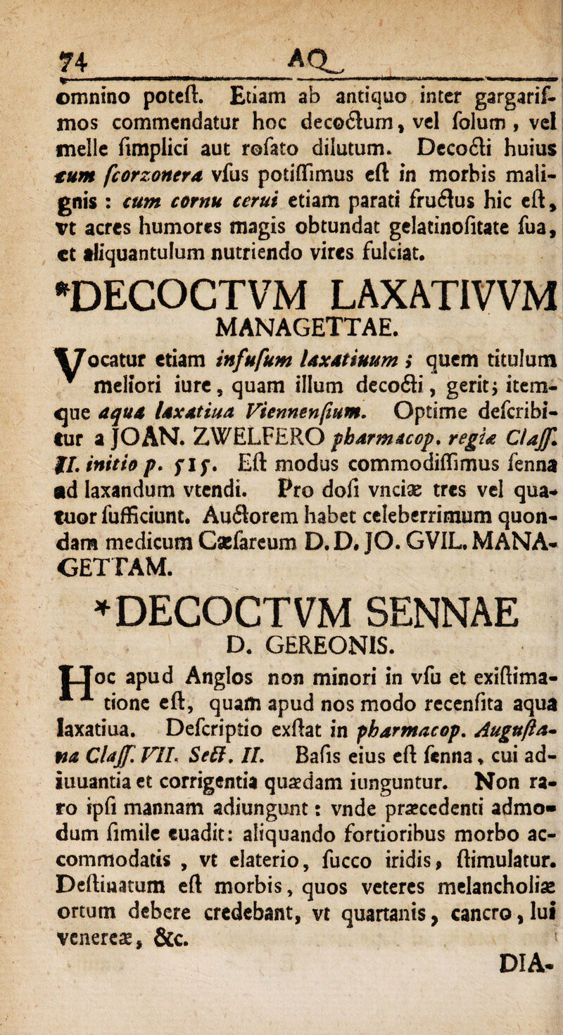 74_ACL_ omnino poteft. Etiam ab antiquo inter gargarif- mos commendatur hoc decodlurn, vel folum , vel meile ftmpiici aut rofato dilutum. Deco£ti huius tum fcorzonerd vfus potiffimus eft in morbis mali¬ gnis : cum cornu cerui etiam parati frmftus hic eft, vt acres humores magis obtundat gelatinofitate fua, ct aliquantulum nutriendo vires fulciat. DECOCTVM LAXAT1VVM MANAGETTAE. jocatur etiam infufum Uxatinum i quem titulum * meliori iure, quam illum decofti, gerit $ item- <jue aqu* Uxttiua Vienmnfium. Optime deferibi- tur a JOAN. ZWELFERO pbdrmuop. regit Clajf. II. initio p. f ip. Eft modus commodiffimus fenna ad laxandum vtendi. Pro dofi vncias tres vel qua-» tuor fufficiunt. Auflorem habet celeberrimum quon¬ dam medicum Csefareum D. D. JO. GVIL. MANA- GETTAM. *DECOCTVM SENNAE D. GEREON1S. Ooc apud Anglos non minori in vfu et exiftima- * A tionc eft, quam apud nos modo recenfita aqua laxatiua. Defcripdo exftat in pbdrmacop. Augujia- fia Clajf. FIL SeEt, II. Bafis eius eft fenna * cui ad- iuuantia et corrigentia quaedam iunguntur. Non ra¬ ro ipfi mannam adiungunt: vnde praecedenti admo¬ dum fimile euadit: aliquando fortioribus morbo ac¬ commodatis , vt elaterio, fucco iridis 9 ftimulatur. Deftinatum eft morbis, quos veteres melancholias ortum debere credebant, vt quartanis, cancro, Iui venerem, &c. 1 DIA-