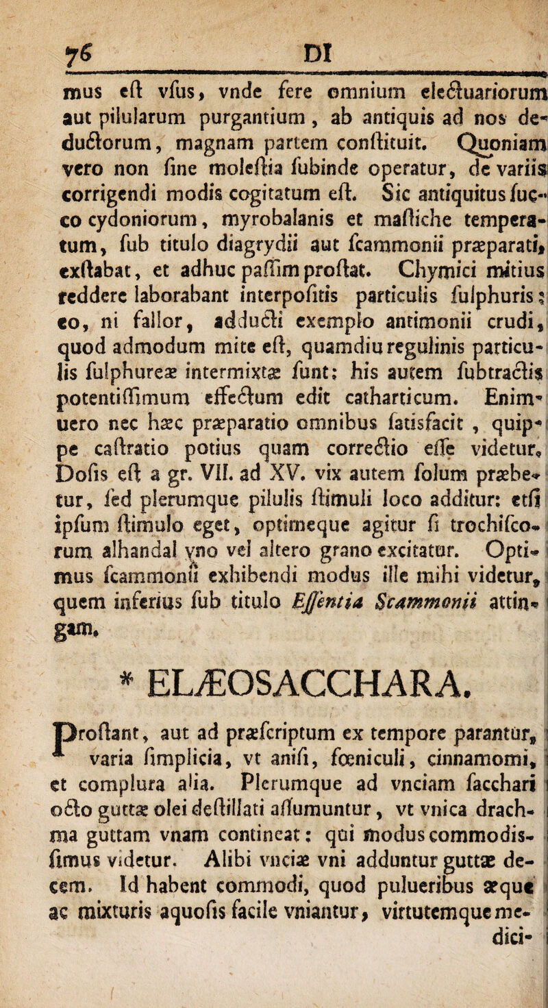 mus eft vfus, vndc fere omnium eieftuanorum aut pilularum purgantium, ab antiquis ad nos de* du&orum, magnam partem conftituit. Quoniam vero non fine moleftia fubinde operatur, de varii? corrigendi modis cogitatum eft. Sic antiquitus fuc- co Cydoniorum, myrobalanis et maftiche tempera¬ tum, fub titulo diagrydii aut fcammonii praeparati, exftabat, et adhuc pafTim proflat. Chymici mitius reddere laborabant interpofitis particulis fulphuris 5 co, ni fallor, addufti exemplo antimonii crudi, quod admodum mite efl, quamdiuregulinis particu¬ lis fulphurese intermixta funt; his autem fubtraclis potentiffimum cffcftum edit catharticum. Enim* uero nec hxc praeparatio omnibus fatisfacit , quip* pe caflratio potius quam corregio eiTe videtur, Dofis efl a gr. Vfl. ad XV. vix autem folum praebe* tur, fed plerumque pilulis ftimuli loco additur: etfi ipfum ftimulo eget, opdmeque agitur fi trochifco. rum alhandal yno vel altero grano excitatur. Opti mus fcammonii exhibendi modus ille mihi videtur, quem inferius fub titulo Effentia Scammonii attin* ! * ELiEOSACCHARA. P roftant, aut ad praefcriptum ex tempore parantur, varia fimplicia, vt anifi, foeniculi, cinnamomi, et complura ada. Plerumque ad vnciam facchari 06I0 guttae olei deftillati aflumuntur, vt vnica drach¬ ma guttam vnam contineat: qui modus commodis- fimus videtur. Alibi vnciae vni adduntur guttae de¬ cem. Id habent commodi, quod pulueribus aeque ac mixturis aquofis facile vniantur, virtutemque me. dici-