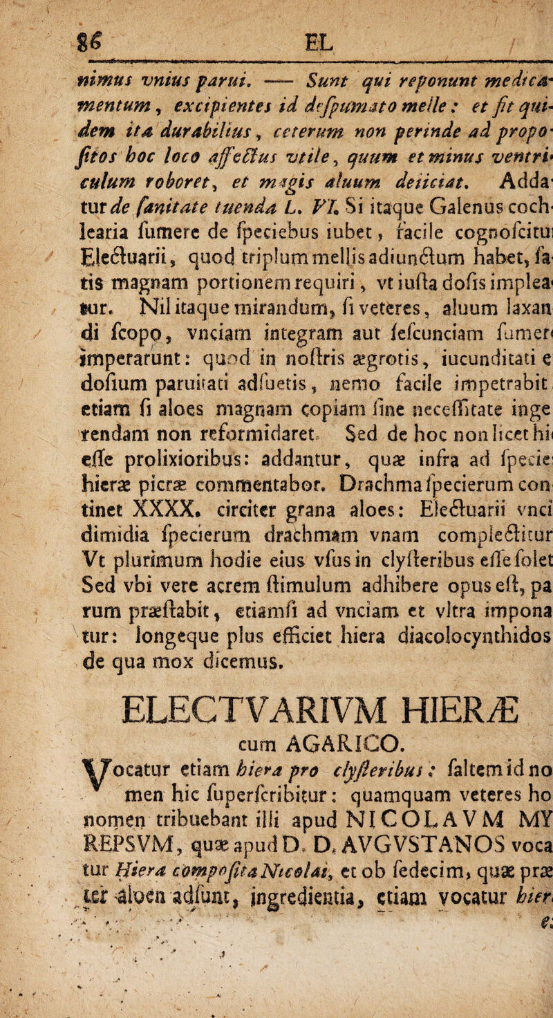 —«urtiKPfH.,.X mna i 1W».|..WW1. .. .. , I .. „ r, i... «■ ,■■ ,1 .Mfr,. ni mus vnius parui. — Sunt qui reponunt medtca- mentum, excipientes id dtfpumato meile : et fit qui¬ dem ita durabilius, ceterum non perinde ad propO' fitos hoc loco ajfettus vtile, ^////« et minus ventri■ culum roboret, ef mtgis alnum deiiciat. Adda' tur^fe fanitate tuenda L. F/. Si itaque Galenus coch¬ learia fumere de fpeciebus iuhet» facile cognofcitui Elebuarii, quod triplum mellis adiunbum habet, fa¬ tis magnam portionem requiri, vtiu(hdofisimplea< tur; Nil itaque mirandum, fi veteres, aluum laxan di fcopo, vnciam integram aut /efcunciam fumeo imperarunt: quod in noftris' aegrotis, jucunditati e dofium paruirati adfuetis, nemo facile impetrabit etiam fi aloes magnam copiam fine neceffitate inge tendam non reformidaret Sed de hoc non licet hi< e0e prolixioribus: addantur, quae infra ad fpeciei hierae picrae commentabor. Drachma fpecierum con tinet XXXX. circiter grana aloes: Elebuarii vnci dimidia fpecierum drachmam vnam complebitur Vt plurimum hodie eius vfusin clyfteribus eflefolet Sed vbi vere acrem ftimulum adhibere opus eft, pa rum praeftabit, etiam fi ad vnciam et vitra impona tur: longeque pius efficiet hiera diacolocynthidos de qua mox dicemus. ELECTVARIVM HIERAE cum AGARICO. TTocatur etiam hiera pro clyfieribus; faltemidno men hic fuperfcribitur: quamquam veteres ho nomen tribuebant illi apudNlCOLAVM MY REPSVM, quae apud D» D.AVGVSTANOS voca tur Hiera compofitaNtcolat, et ob fedecim, quae prae ier -aloen adiujit, ingredkutia, etiam vocatur hier