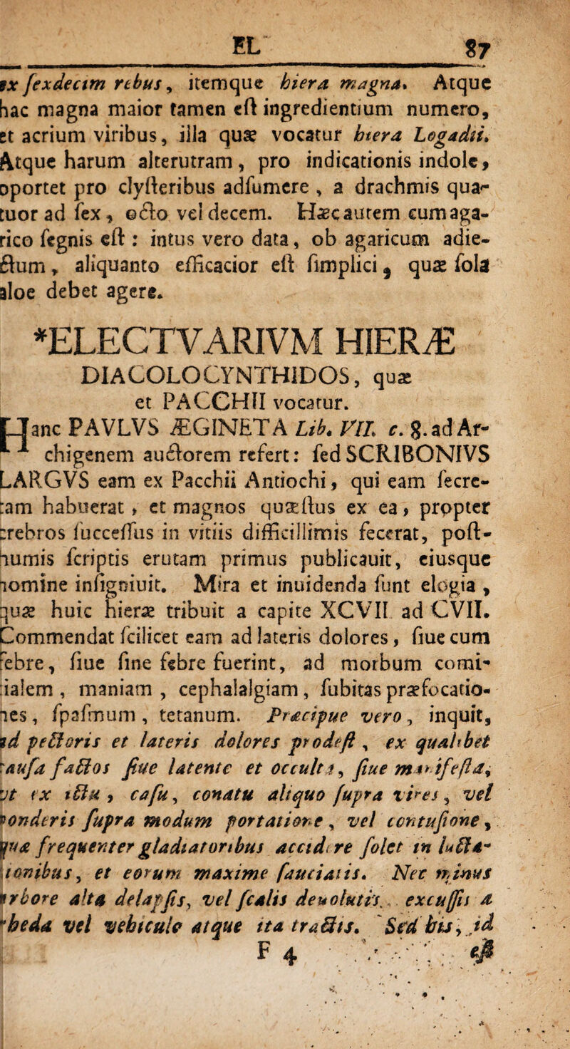 ix fexdectm rtbus, itemque hiera magna* Atque hac magna maior tamen cft ingredientium numero, et acrium viribus, illa qua? vocatur btera Logadii. Atque harum alterutram , pro indicationis indole, oportet pro clyfteribus adfumere , a drachmis quat¬ tuor ad fex, ©do vd decem. Haec aurem cum aga- rico fegnis eft : intus vero data, ob agaricum adie- dum, aliquanto efficacior eft fimpiici} qua? fola aloe debet agere. *ELECTVARIVM HIERiE DIALOLOCYNTHiDOS, qu* et PACCHII vocatur. LIanc PAVLVS AGINET A Lib. VlL c. g.ad Ar- ** ■* chigenem audorem refert: fedSCRIBONIVS LARGVS eam ex Pacchii Antiochi, qui eam fecrc- :am habuerat > et magnos qusePus ex ea > prppter :rebros fucceffus in vitiis difficillimis fecerat, poft- furnis feriptis erutam primus publicauit, eiusque nomine iniigniuit. Mira et inuidenda funt elogia , qua? huic hiera? tribuit a capite XCVII ad CVII. Commendat fcilioet eam ad lateris dolores, fiue cum Febre, fiue fine febre fuerint, ad morbum comi- ialem , maniam , cephalalgiam, fubitas praefocatio¬ nes, fpafmum, tetanum. Pracipue vero, inquit, vd pe floris et i at eris dolores prodeft, ex qualibet \auft fa flos fiue Utente et occulta, fiue ma* ifrft*, rjt ix %flx , cafu, conatu aliquo fupra vires, vel vonderis fupra modum portatione , vel ccntufione, yua frequenter gladiatoribus accidi re folct tnlufla- tonibus, et eorum maxime f au dans. Net nanus trbore alta delapfis, vel fcalis de uo lutis. excujfu a *h e da vel vehiculo atque ita traflts. Sed bis, id