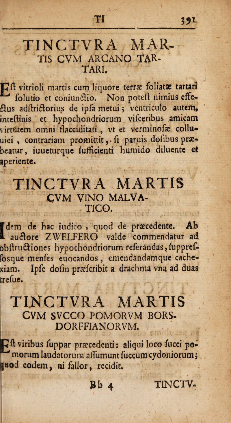 tis CVM ARCANO TAR¬ TARI. pft vitrioli mattis cum liquore terra* foliatae tartari folutio et coniun6Ho. Non poteft nimius effe- Sus adftridlorius de ipfa metui; ventriculo autem, inteftinjs et hypochondriorum vifceribus amicam virtutem omni flacciditati , vt et verminofo collu- uiei , contrariam promittit , • fi paruis dofibus prae¬ beatur, iuueturque fufEcienti humido diluente et aperiente. TINCTVRA MARTIS CVM VINO MALVA- TICO. [dem de hac iudico , quod de procedente. Ab auftore ZWELFERO valde commendatur ad Dbftru&iones hypochondriorum referandas, fuppref- fosque menfes euocandos, emendandamque cache¬ xiam. Ipfe dofin proferibit a drachma vna ad duas trefue. TINCTVRA MARTIS CVM SVCCO POMORVM BORS- DORFFIANORVM. E ft viribus fuppar procedenti: aliqui loco fucci po¬ morum laudatorum aflumuntfuccum Cydoniorum ; guod eodem, ni fallor, recidit.