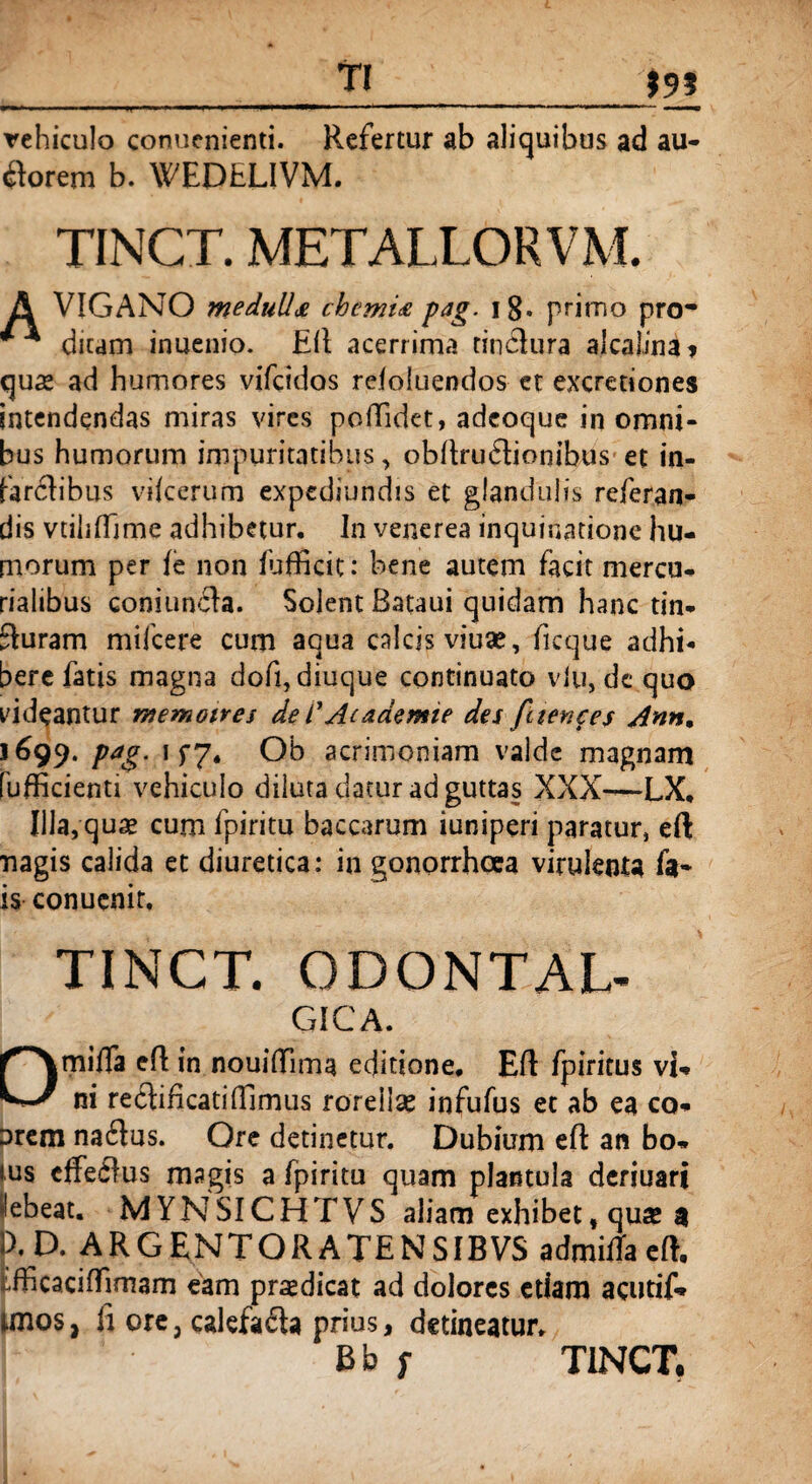 _TI_15» rehiculo conucnienti. Refertur ab aliquibus ad au- tforem b. WEDfcLIVM. TINCT. METALLORVM A VIGANO medulla chemia pag. i8* primo pro* ** dicam inuenio. Eft acerrima tindlura alcalina* quae ad humores vifcidos reloluendos et excretiones intendendas miras vires poftidet, adcoque in omni¬ bus humorum impuritatibus, obftrudtionibus et in- fanftibus vilcerum expcdiundis et glandulis referan- dis vtiiifTjme adhibetur. In venerea inquinatione hu¬ morum per fe non fufficic: bene autem facit mercu- rialibus coniunfla. Solent Bataui quidam hanc tin¬ cturam mifcere cum aqua calcis viu*, ficque adhi¬ bere fatis magna doft, diuque continuato vlu, de quo videantur memoires de /’ Ac ademte des fciences Ann% 1699. pag. 1 f7. Ob acrimoniam valde magnam fufficienti vehiculo diluta datur ad guttas XXX—LX. Illa, quae cum fpiritu baccarum iuniperi paratur, eft nagis calida et diuretica: in gonorrhoea virulenta fa~ is conuenit, TINCT. ODONTAL- GICA. Omifla eft in nouiftima editione. Eft fpiritus vi¬ ni rechftcatiffimus roreilse infufus et ab ea co- Drem na£tus. Ore detinetur. Dubium eft an bo* ius efferus magis a fpiritu quam plantula deriuari Hebeat. MYNSICHTVS aliam exhibet, qua® a IX D. ARCENTORATENSIBVS admitfaeft, fcfficaciftirnarn eam praedicat ad dolores etiam acutif* tmos, li ore, calefafta prius, detineatur. Bb f TINCT.