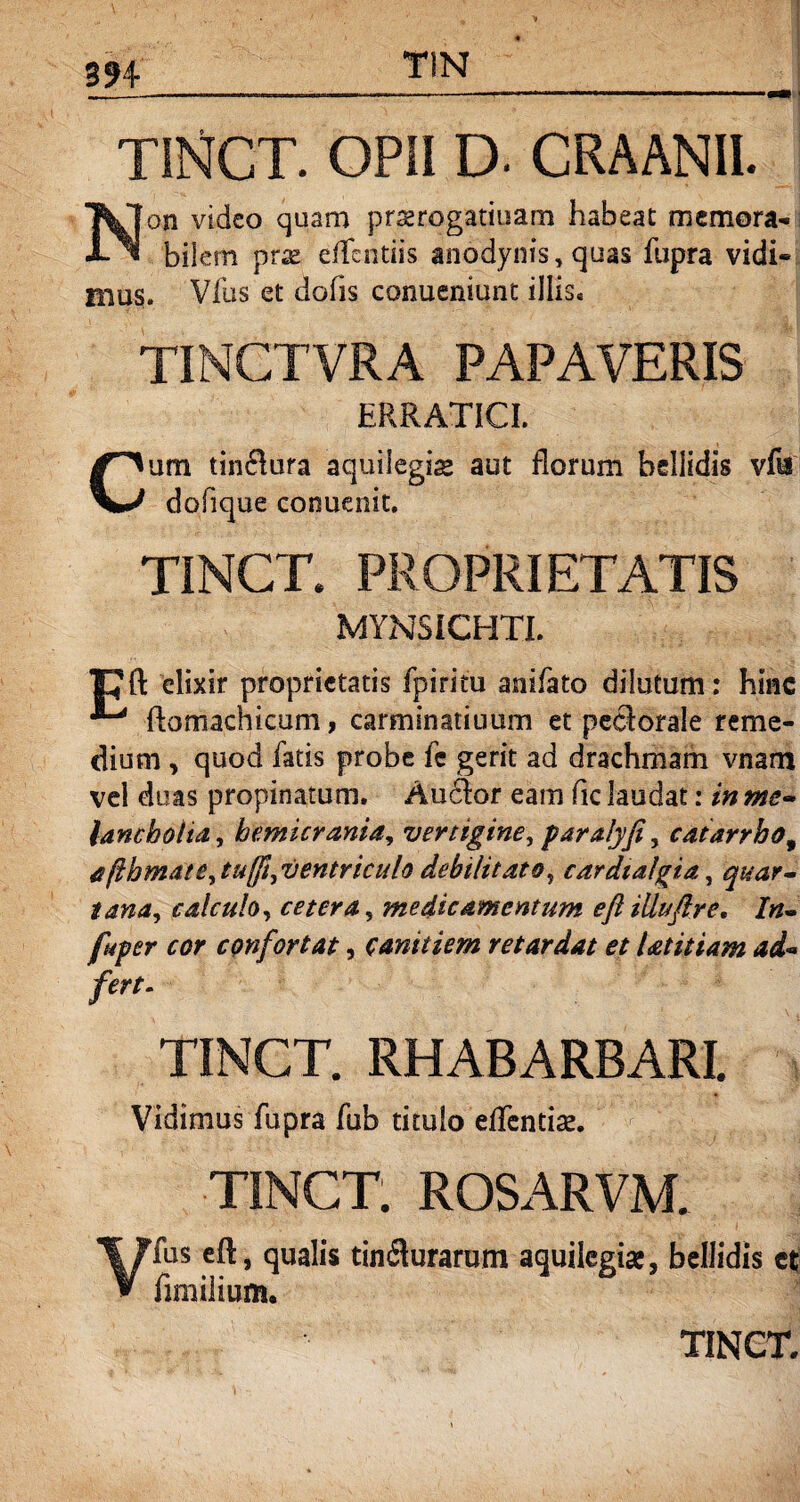 TINCT. OPII D. CRAANII. Non video quam prserogatmam habeat memora¬ bilem prx effentiis anodynis, quas fupra vidi¬ mus. Vius et dofis conueniunt illis» TINGTVRA PAPAVERIS ERRATICI. Cum tindlura aquilegis aut florum bellidis vfis dofique conuenit. TINCT. PROPRIETATIS MYNSICHTI. TCft elixir proprietatis fpirim anifato dilutum: hinc ^ ftomachkum, carminatiuum et pectorale reme¬ dium , quod fatis probe fe gerit ad drachmam vnam vel duas propinatum. Audior eam fic laudat: in me¬ lancholia, hemicrania, vertigine, paralyfi, catarrho9 afthmate,tu(ft,ventricuh debilitato, cardialgia, quar¬ tana, calculo, cetera, medicamentum eftiliuflre, In- fuger cor confortat, canitiem retardat et Utitiam ad- fert. TINCT. RHABARBARI. Vidimus fupra fub titulo eilcntise. TINCT. ROSARVM. Vfus eft, qualis tindlurarum aquilegi#, bellidis et fimilium.