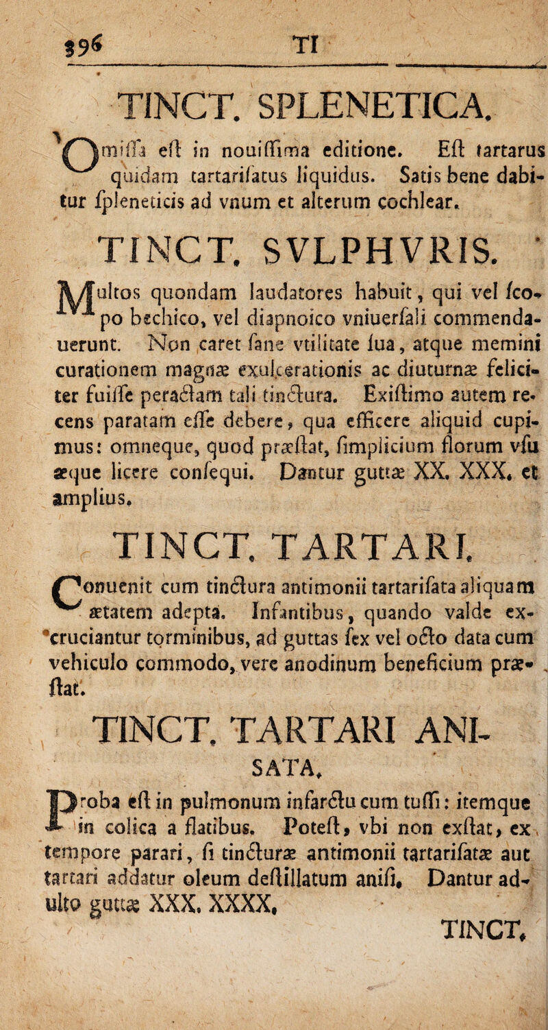 ?9« TI --— ---.-- ■ ■'*— — — ■■■ ■■! i. in nmn. * , ' ^ TINCT. SPLENETICA. fjtnjfla eA in nouiffima editione» Eft tartarus quidam tartari/atus liquidus. Satis bene dabi¬ tur fpleneticis ad vnum et alterum cochlear. TINCT. SVLPHVRIS. A/fuItos quondam laudatores habuit, qui vel fco- 1 po bechico, vel diapnoico vniuerfaii. commenda- uerunt. Non caret fans vtilitate iua, atque memini curationem magnae exulcerationis ac diuturnae felici¬ ter fuiffe peradlam tali tindura. Bxiflimo autem re* cens paratam efle debere, qua efficere aliquid cupi¬ mus: omneque, quod praeftag fimplicium florum vfu aeque licere confequi. Dantur guttae XX. XXX* et amplius. TINCT. TARTARI. /^onuenit cum tindura antimonii tartarifata aliquam ^ aetatem adepta. Infantibus, quando valde ex¬ cruciantur torminibus, ad guttas fex vel odo data cum vehiculo commodo, vere anodinum beneficium prae* , ftatl TINCT. TARTARI ANI- SATA, Proba eftin pulmonum infarducum tuffi: itemque in colica a flatibus. Poteft, vbi non cxftat, ex. tempore parari, fi tindurae antimonii tartarifatae aut tartari addatur oleum deflillatum anifi# Dantur ad¬ ulto guttas XXX. XXXX,