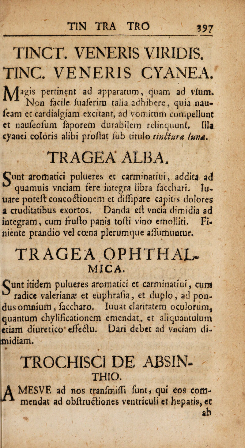 TIN TRA TRO 197 TINCT. VENERIS VIRIDIS. TINC. VENERIS CYANEA. A/fagis pertinent ad apparatum, quam ad vlum. Non facile fuaferim talia adhibere, quia nau- feam et cardialgiam excitant, ad vomitum compellunt et naufeofum faporem durabilem relinquunt. Illa cyanei coloris alibi proflat fub titulo ttnftura TRAGEA ALBA. Cunt aromatici pulueres' et carminatiui, addita ad ^ quamuis vnciam fere integra libra faccharL Iu- tiare potefl: concodlionem et dilTipare capitis dolores a cruditatibus exortos. Danda ti\ vncia dimidia ad integram, cum fruflo panis tofli vino emolliti. Fi* niente prandio vel ccena plerumque afTumumur. TRAGEA OPHTHAL- MICA. Cunt itidem pulueres aromatici et carminatiui, cum ^ radice valerianx et euphrafia, et duplo, ad pon¬ dus omnium, faccharo. luuat claritatem oculorum, quantum chylificationeni emendat, et aliquantulum etiam diuretico* effcdlu. Dari debet ad vnciam di- imidiam. TROCHISCI DE ABSIN- THIO. MESVE ad nos tranfmifTi funt, qui cos com¬ mendat ad obflrufliones ventriculi et hepatis, ec