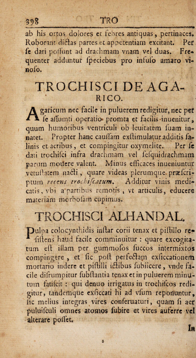 ab his ortos dolores et febres antiquas, pertinaces* Roborant difhs partes et appetentiam excitant. Pef fe dari poliunt ad drachmam vnam vel duas. Fre* quenter adduntur fpeciebus pro infufo amaro vi- nofo. TROCHISCI DEAGA- RICO. A ganeum nec facile in puiuerem redigitur, nec per fe aRumti operatio* promta et facilis *inuenitur, quum humoribus ventriculi ob leuitatem luam in¬ natet. Propter hanc caudam exdimulatur additis fa- linis et acribus, et compingitur oxymelite. Per fe dati trochifei infra drachmam vel fefquidrachmam parum moifere valent. Minus efficaces inueniuntur vetuiatem nadfi, quare videas plerumque praeferi- ptum recens trochifcatwn. Additur vinis medi» catis, vbi a'partibus remotis, vt articulis, educere materiam morhofam cupimus. TROCHISCI ATHANDAL. pulpa colocynthidis indar corii tenax et piftillo re» * fidens haud facile comminuitur : quare excogita¬ tum ed illam per gummofos fuccos intermixtos compingere , et fic poft perferam exficcationerti mortario indere et pidilli i61ibus fubiicere, vnde fa¬ cile difrumpitur fubdantia tenax et in puiuerem minu¬ tum fatifeit t qui denuo irrigatus in trochifcos redi¬ gitur, tandertiqUe exficcati hi ad vfum reponuntur, fic melius integras vires conferuaturi, quam fi aer puluifculi omnes atomos fubire et vires auferre vel alterare pedet* Iu