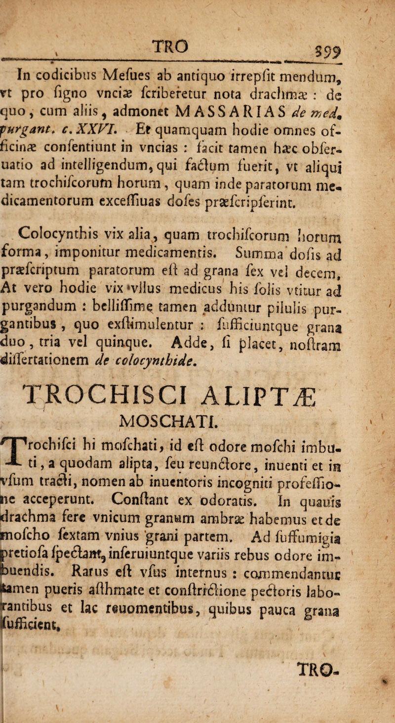 3 99 In codicibus Mefues ab antiquo irrepfit mendum* n pro figno vnciae fcriberetur nota drachmae : de quo, cum aliis, admonet MASSARIAS de med9 furgant. c. XXVI. Et quamquam hodie omnes of¬ ficinae confentiunt in vncias : facit tamen haec obfer- uatio ad intelligendum,qui faflum fuerit, vt aliqui tam trochifcorum horum, quam inde paratorum me¬ dicamentorum exceffiuas doles prsefcripferim. Colocynthis vix alia , quam trochifcorum horum forma, imponitur medicamentis. Summa dofis ad prsefcriptum paratorum efi ad grana fex vel decem. At vero hodie vix svllus medicus his folis vtitur ad purgandum : bclliflim^ tamen adduntur pilulis pur¬ gantibus , quo exfiimulentur : (ufficiumque grana duo, tria vel quinque. Adde, fi placet, nofiram differtatienem de colocynthide. TROCHISCI ALIPTA) MOSCHAH. rochifci hi mofchati, id efi odore mofchi imbu. ti, a quodam alipta, feu reunftore, inuenti et in vfum tracli, nomen ab inuentoris incogniti profeffio- ne acceperunt. Confiant ex odoratis. In quauis drachma fere vnicum granum ambr^ habemus et de mofcho fextam vnius 'grani partem. Ad fuffumigia pretiofafpe£bm9inferuiuntque variis rebus odore im¬ buendis. Rarus efi vfus internus : commendamus ftamen pueris afihrnate et confiridlione pectoris labo¬ rantibus et lac reuomentibus, quibus pauca grana fu fh dent,