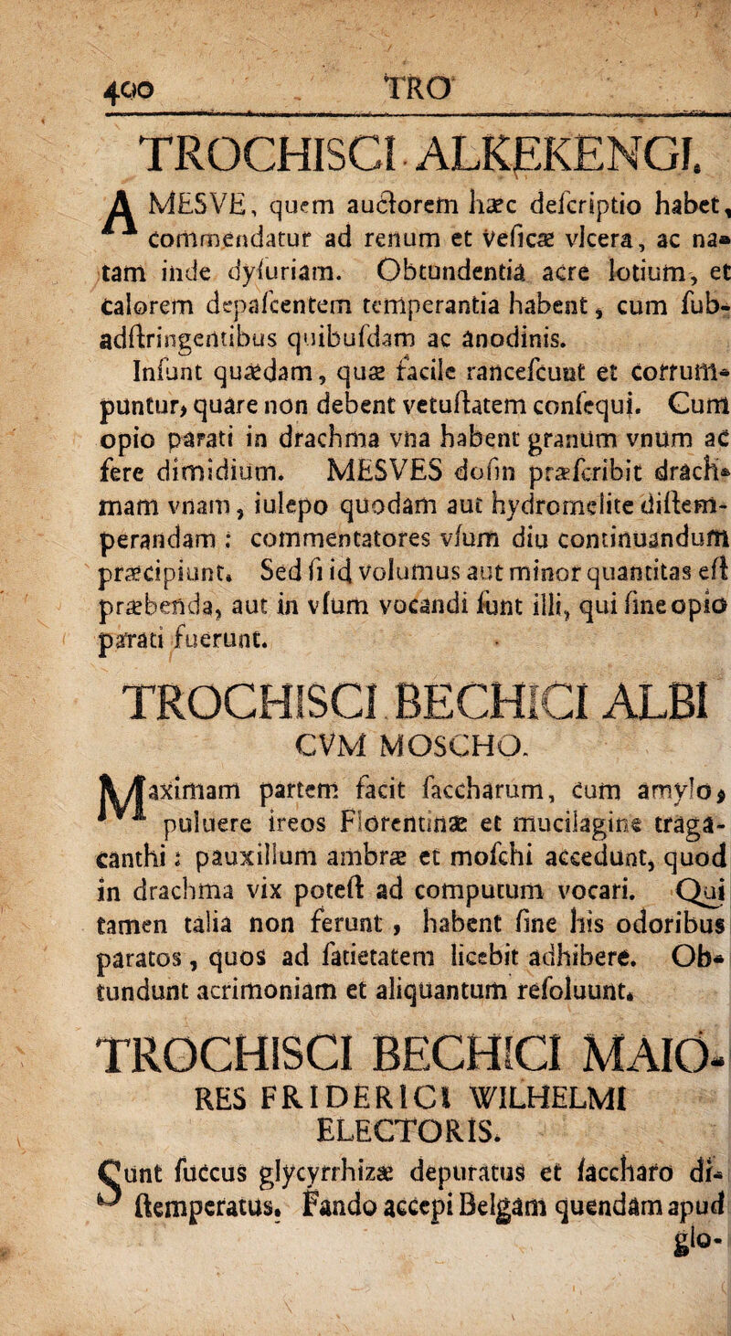TROCHISCI ALREKENGI. A MESVE, quem audiorem haec defcriptio habet, * commendatur ad renum et Veficae vlcera, ac na» tam inde dysuriam. Obtundentia acre lotium, et calorem depafcentem temperantia habent, cum fub- adftringentibus quibufdam ac anodinis. Iniunt quadam, quse faciie rancefcunt e£ Coffuill* puntur* quare non debent vetuhatem confequj. Gum opio parati in drachma vna habent granum vnum ac fere dimidium. MESVES dofm prxfcribit drach* mam vnarn, iulepo quodam aut hydromclite diftem- perandam ; commentatores vfum diu continuandum praecipiunt* Sed fi id volumus aut minor quantitas eft praebenda, aut in vfum vocandi iunt illi, qui fmeopio parrati fuerunt. TROCHISCI BECHICI ALBI CVM MOSCHO. aximam partem facit faccharum, Cum amylo * i puluere ireos Florentinae et mucilagine traga¬ canthi i pauxillum ambrae et mofchi accedunt, quod in drachma vix poteft ad computum vocari. Qui tamen talia non ferunt , habent fme his odoribus paratos, quos ad fatietatem licebit adhibere. Ob* tundunt acrimoniam et aliquantum refoluunt* TROCHISCI BECHICI MAIO- RES FRIDER1CI WILHELMI ELECTORIS. Cunt fuccus glycyrrhizse depuratus et /acchafo db ^ ftemperatus. Fando accepi Belgam quendam apud