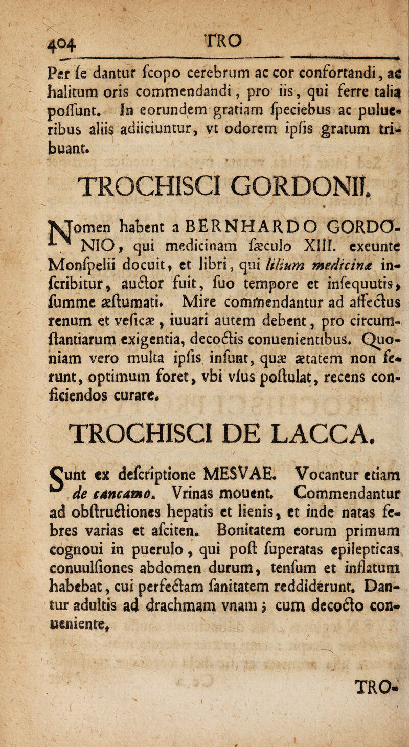 4°4 Per fe dantur fcopo cerebrum ac cor confortandi, a£ halitum oris commendandi ? pro iis, qui ferre talia poffunt. In eorundem gratiam fpeciebus ac pulue« ribus aliis adiiciuntur, vt odorem ipfis gratum tri¬ buant» TROCHISCI GORDONH. KTomen habent a BERNHARDO GORDO- *■. NiO, qui medicinam foculo XIII, cxeunte Monfpelii docuit, et libri, qui lilium medtcin& in- fcribitur, auflor fuit, fuo tempore et infequutis* fumme aeflumati. Mire commendantur ad affechis renum et veficse , iuuari autem debent, pro circum¬ flandarum exigentia, deco6tis conuenientibus. Quo¬ niam vero multa ipfis infunt, quse aetatem non fe* runt, optimum foret, vbi vfus poftulat, recens con¬ ficiendos curare» TROCHISCI DE LACCA. Cunt ex defcriptione MESVAE. Vocantur etiam ^ de €Mcamo> Vrinas mouent. Commendantur ad obftruiliones hepatis et lienis, et inde natas fe¬ bres varias et afciten» Bonitatem eorum primum cognoui in puerulo, qui poft fuperatas epilepticas conuulfiones abdomen durum, tenfum et inflatum habebat, cui perfeitam fanitatem reddiderunt. Dan¬ tur adultis ad drachmam vnam ? cum dcco£to con* ueniente, TRO*