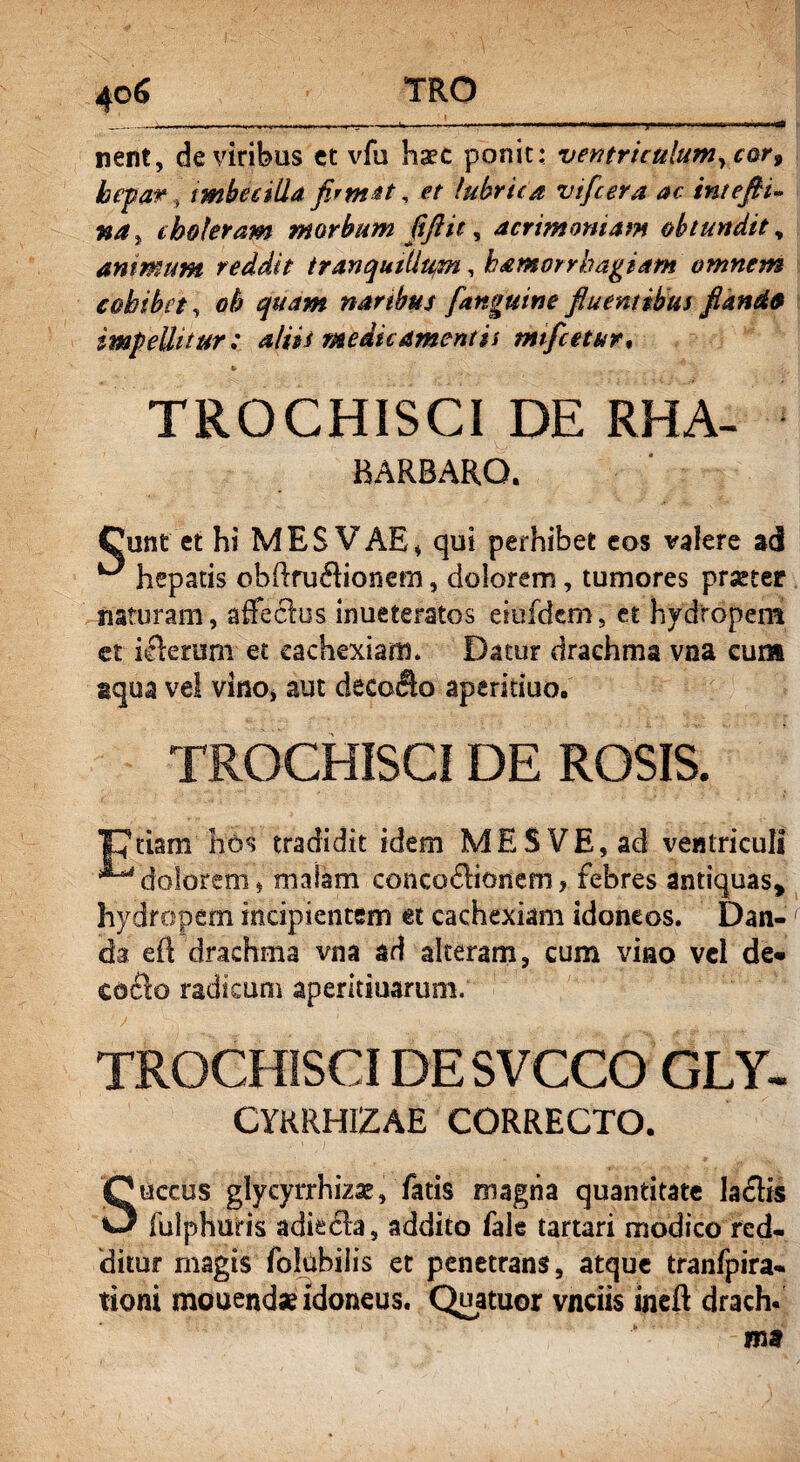 nent, de viribus et vfu haec ponit: ventriculum, cor9 hepar , imbecilla firmat, et lubrica vtfcera ac intefii« na, choleram morbum fiftit, acrimoniam obtundit, animum reddit tranqutllu,m, hamorrhagiam omnem cohibet, 0$ quam naribus [anguine fluentibus flande impellitur: aliis medicamentis mifcetur, * TROCHISCI DE RHA- BARBARQ. Cunt et hi MES VAE, qui perhibet eos valere ad ^ hepatis obftruflionem, dolorem, tumores praeter naturam, affectas inueteratos eiufdem, et hydropem et iflerum et cachexiam. Datur drachma vna cum aqua vel vino* aut decolo aperitiuoo TROCHISCI DE ROSIS. |7tiam hos tradidit idem MES VE, ad ventriculi ^ dolorem, malam conco&itmem, febres antiquas* hydropem incipientem et cachexiam idoneos. Dan¬ da eft'drachma vna ad alteram, cum vino vel de« co£lo radicum aperitiuarum. TROCHISCI DESVCCO GLY- CYRRH1ZAE CORRECTO. Succus glyeyrrhiza?, fatis magna quantitate laciis fulphuris adie6la, addito fale tartari modico red¬ ditur magis folubilis et penetrans, atque tranfpira- tioni mouend* idoneus. Quatuor vnciis ineft drach.