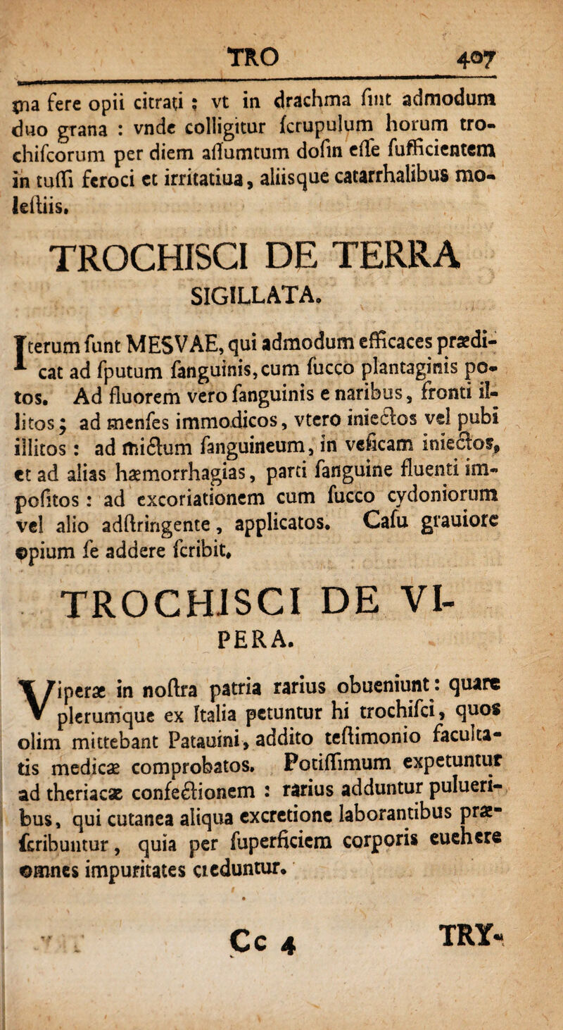 TRO 4q7 jna fere opii citrati ; vt in drachma fint admodum duo grana : vnde colligitur fcrupulum horum tro- chifcorum per diem affumtum dofin e(Te fufficientcm in tufli feroci et irritatiua, aliisque catarrhalibus mo- leftiis. TROCHISCI DE TERRA SIGILLATA. Tterum funt MESVAE, qui admodum efficaces praedi— cat ad fputum fanguinis,cum fucco plantaginis po- tos. Ad fluorem vero fanguinis e naribus, fronti il¬ litos j ad menfes immodicos, vtero iniedos vd pubi illitos: ad itii£lum fanguineum, in veheam inieclos, et ad alias haemorrhagias, parti fanguine fluenti im¬ politos : ad excoriationem cum fucco Cydoniorum vd alio adftringente, applicatos. Cafu grauiore ©pium fe addere feribit. TROCHISCI DE VI- PERA. Viperae in noftra patria rarius obueniunt: quare plerumque ex Italia petuntur hi trochifci, quos olim mittebant Patauini, addito teflimonio faculta¬ tis medicas comprobatos, Potiffimum expetuntur ad theriacae confeftionem : rarius adduntur pulueri- bus, qui cutanea aliqua excretione laborantibus prae* feribuntur, quia per fuperficiem corporis euehere ©mnes impuritates cieduntur. f Cc 4