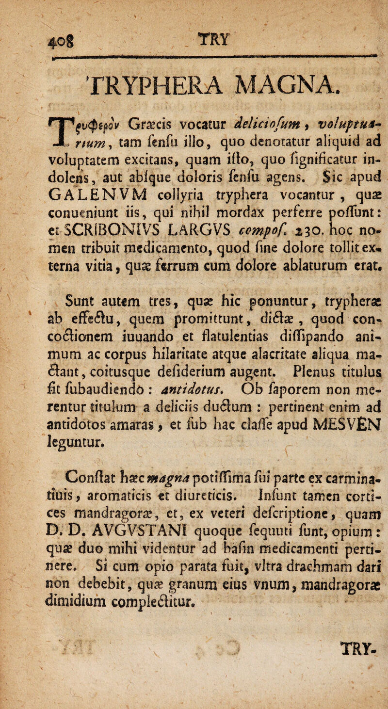 TRYPHERA MAGNA. np^$gj?oV Gr^cis vocatur deliciofum, voluptm- JL rtum, tam fcnfu illo, quo denotatur aliquid ad voluptatem excitans, quam ido, quo fignificatur in- dolcns, aut ablque doloris fenfu agens. Sic apud GALENVM collyria tryphera vocantur, quae conueniunt iis, qui nihil mordax perferre po/Tunt: et SCR1BONIVS LARGVS cempof 230. hoc no¬ men tribuit medicamento, quod fine dolore tollit ex¬ terna vitia, quae ferrum cum dolore ablaturum erat. Sunt autem tres, quse hic ponuntur, trypherae ab effeflu, quem promittunt, di61a?, quod con¬ coctionem iuuando et flatulentias difTipando ani¬ mum ac corpus hilaritate atque alacritate aliqua ma¬ ciant , coitusque defiderhim augent. Plenus titulus fit fubaudiendo : antidotus. Ob faporem non me¬ rentur titulum a deliciis duflum : pertinent enim ad antidotos amaras, et fub hac clade apud MESVEN leguntur. Condat hxc magna potifTma fui parte ex carmina- tiuis, aromaticis et diureticis. Infunt tamen corti¬ ces mandragora?, et, ex veteri deferiptione, quam D. D. AVGVSTANI quoque fequuti funt, opium: qua? duo mihi videntur ad bafm medicamenti perti¬ nere. Si cum opio parata fuit, vitra drachmam dari non debebit, qua? granum eius vnum, mandragorae dimidium compieditur.