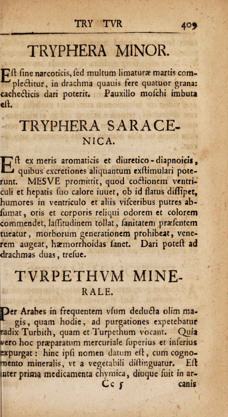 TRY TVR 4°* TRYPHERA MINOR. pft fine narcoticis, fed multum limaturae martis com- plebitur, in drachma quauis fere quatuor grana: cachedicis dari poterit. Pauxillo mofchi imbuta eft. TRYPHERA SARACE- NICA. Eft ex meris aromaticis et diuretico - diapnoicis, quibus excretiones aliquantum exftimulari pote¬ runt. MESVE promittit, quod cocftionem ventri¬ culi et hepatis fuo calore iuuet, ob id flatus diffipet, humores in ventriculo et aliis vifceribus putres ab- fumat, oris et corporis reliqui odorem et colorem commendet, Jaftitudinem tollat, fanitatem praefentem tueatur, morborum generationem prohibeat, vene¬ rem augeat, harmorrhoidas fanet. Dari poteft ad drachmas duas, trefue. TVRPETHVM MINE- RALE. Oer Arabes in frequentem vfum deducta olim ma- gis, quam hodie, ad purgationes expetebatur Tadix Turbith, quam et Turpethum vocant. Quia vero hoc praeparatum mercuriale fuperius et inferius expurgat: hinc ipfi nomen datum eft, cum cogno¬ mento mineralis, vt a vegetabili diftinguatur. Eft; inter prima medicamenta chymica, diuque fuit in ar- C c f canis