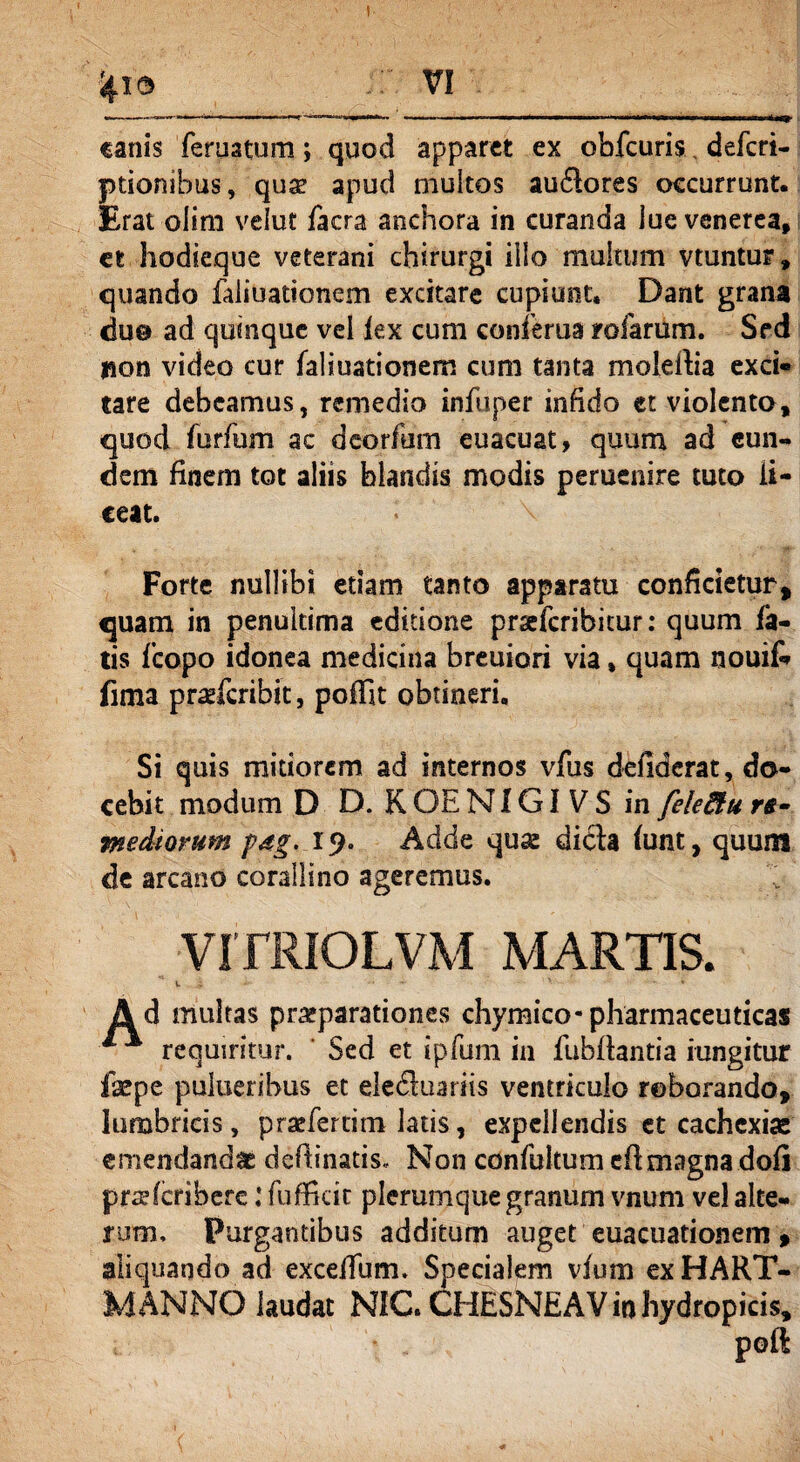 4ro vi canis feruatum; quod apparet ex obfcuris, deferi- ptionibus, quse apud multos audlores occurrunt. Erat olim velut facra anchora in curanda lue venerea, et hodieque veterani chirurgi illo multum vtuntur, quando faliuationem excitare cupiunt. Dant grana duo ad quinque vel lex cum conferua rofarum. Sed jion video cur faliuationem cum tanta molertia exci» tare debeamus, remedio infuper infido ct violento, quod furfum ac deorfum euacuat, quum ad eun¬ dem finem tot aliis blandis modis peruenire tuto li¬ ceat. Forte nullibi etiam tanto apparatu conficietur, quam in penuitima editione prxfcribicur: quum fa¬ tis fcopo idonea medicina breuiori via, quam nouifi* fima pra*fcribit, poffit obtineri. Si quis mitiorem ad internos vfus defiderat, do¬ cebit modum D D. K OE NIGI V S in feledtu re¬ mediorum p4g. 19. Adde quse dicta funt, quum de arcano corallino ageremus. ; VITRIOLVM MARTIS. Ad multas praeparationes chymico-pharmaceuticas 1 * requiritur. Sed et ipfum in fubftantia iungitur fepe pulueribus et eledtuariis ventriculo roborando, lumbricis, praefertim latis, expellendis et cachexiae emendandae deflinatis. Non confultumeft magna dofi prcefcribere: fuffkit plerumque granum vnum vel alte¬ rum, Purgantibus additum auget euacuationem, aliquando ad exceffum. Specialem vfum ex HART- MANNO laudat NIC. CHESNEAV io hydropicis, poft