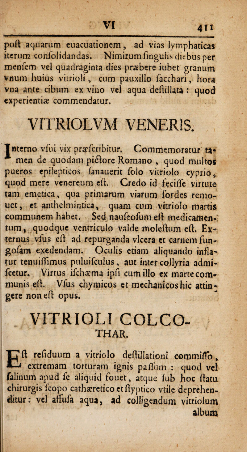 VI 4U poft aquarum euacuationem, ad vias lymphaticas iterum confolidandas. Nimirum finguhs diebus per menfem vel quadraginta dies praebere iubet granum vnum huius vitrioli „ cum pauxillo facchari, hora vna ante cibum ex vino vel aqua deftillata : quod experientis commendatur. VITRIOLVM VENERIS. Interno vfui vix praeferibitur. Commemoratur ta¬ men de quodam piflorc Romano , quod multos pueros epilepticos fanauerit folo vitriolo cyprio, quod mere venereum ed. Credo id fecifle virtute tam emetica, qua primarum viarum fordes renio- uet, et anthelmintica, quam cum vitriolo martis communem habet. Sed naufeofum ed medicamen¬ tum, quodque ventriculo valde rrioledum ed. Ex¬ ternus vfus ed ad repurganda vkera et carnem fun- gofam exedendam. Oculis etiam aliquando infla¬ tur tenuiflimus puluifculus, aut inter collyria admi- fcetur. Virtus ifchaema ipfi cum illo ex martecom* munis ed, Vfus chymicos et mechanicos hic attin¬ gere noned opus. VITRIOLI COLCO- THAR. ■ Eft refiduum a vitriolo deftillationi commilTo # extremam torturam ignis paflum : quod vel falinum apud fe aliquid fouet, atque /ub hoc ftatu chirurgis fcopo cathsereticoctdyptico vtile deprehen¬ ditur: vel affufa aqua, ad colligendum vitriolum album