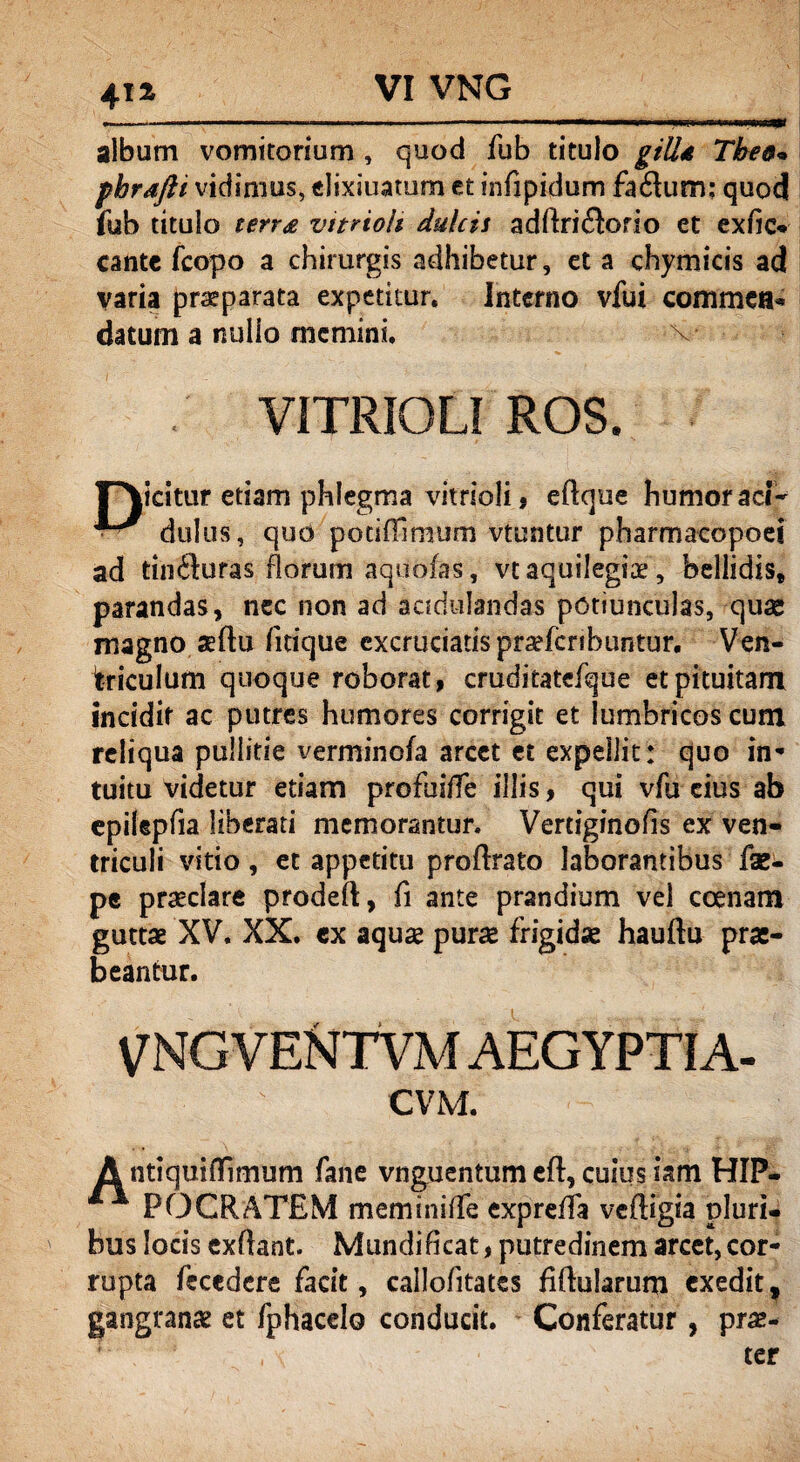 VI VNG 41 z album vomitorium , quod fub titulo giU4 Tbe&» fhrafti vidimus, elixiuatum et infipidum fa dum: quod fub titulo terra vttrioh dulcis adftridorio et exfie* cante fcopo a chirurgis adhibetur, et a chymicis ad varia praeparata expetitur. Interno vfui commea* datum a nullo memini. VITRIGLI ROS. icitur etiam phlegma vitrioli, eftque humor aci- *** duitis, quo potiffimum vtuntur pharmacopoei ad tinduras florum aquofas, vtaquilegiae, bellidis* parandas, nec non ad acidulandas potiunculas, quse magno sflu fitique excruciatispraefcribuntur. Ven¬ triculum quoque roborat, cruditatefque et pituitam incidit ac putres humores corrigit et lumbricos cum reliqua pullitie verminofa arcet et expellit: quo in* tuitu videtur etiam profuiffe illis, qui vfu eius ab epilepfia liberati memorantur. Vertiginofis ex ven¬ triculi vitio, et appetitu proflrato laborantibus fse- pe praeclare prodeft, fi ante prandium vel ccenam guttae XV. XX. cx aquae purae frigidae hauftu prae¬ beantur. VNG VENTVM AEGYPTI A- CVM. Antiquifllmum fane vnguentum efl, cuius iam HIP¬ POCRATEM meminiffe cxpreffa veftigia pluri¬ bus locis exftant. Mundificat, putredinem arcet,cor¬ rupta feccdere facit, callofitates Mularum exedit, gangranae et fphacelo conducit. Conferatur, prae¬ ter