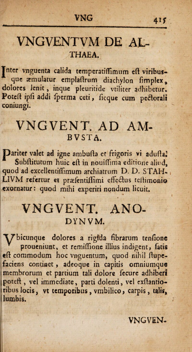 VNGVENTVM DE AL- THAEA. V Jntcr vnguenta calida temperatiflirmim eft viribus- * que armulatur emplaftrum diachylon fimplex, dolores Jenit, inque pleuritide vtiliter adhibetur. Fotefl ipH addi Iperma ceti, ficque cum perorali coniungi. VNGVENT. AD AM- bvsta. pariter valet ad igne ambufta ct frigoris vi adufia^ Sabfiitutum huic cft in nouifilma editione aliud, quod ad excellentitfimum archiatrum D. D. ST AH* * LIVM refertur et praefentiilimi effeclus reilimonio exornatur: quod mihi experiri nondum licuit. \ • ^ VNGVENT. ANO- DYNVM. XTbicunque dolores a rigfda fibrarum tenfione proueniunt, et remiflione illius indigent, fatis cft commodum hoc vnguentum, quod nihil ftupe- faciens continet, adeoque in capitis omniumque membrorum et partium tali dolore fecure adhiberi jpoteft , vel immediate, parti dolenti, vel exftantio- iribus locis, vt temporibus, vmbilico > carpis, talis, lumbis.