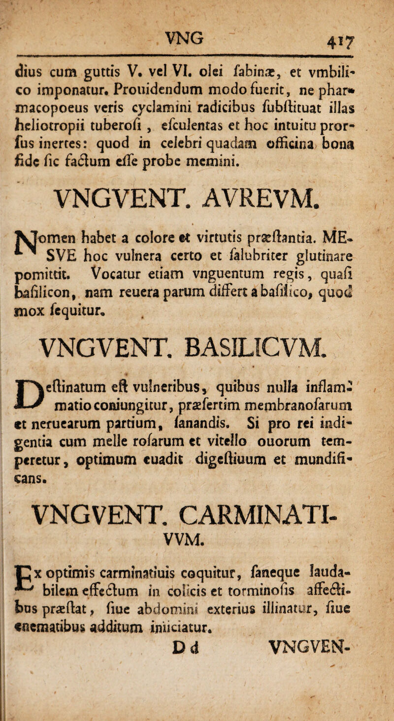 dius cum guttis V, vel VI. olei fahinx, et vmbili** eo imponatur. Prouidendum modo fuerit, ne phar* macopoeus veris cyclamini radicibus fubftituat illas hcliotropii tuberofi , efculentas et hoc intuitu pror- fus inertes: quod in celebri quadam officina bona fide fic fa&um effe probe memini. VNGVENT. AVREVM. ^Jomen habet a colore et virtutis prxffimda. ME* SVE hoc vulnera certo et falubritcr glutinare pomittit. Vocatur edam vnguentum regis, quali bafilicon, nam reuera parum differt a bafifico, quod mox fequitur. VNGVENT. BASILICVM. Deftinatum eft vulneribus, quibus nulla inflam¬ matio coniungitur, prxfertim membranofarum *t neruearum partium, fanandis. Si pro rei indi* gentia cum meile rofarum et vitello ouorum tem¬ peretur, optimum cuadit digeffiuum et mundifi- cans. VNGVENT. CARMINATI- VVM. Cx optimis carminatluis coquitur, faneque lauda- bilem effeftum in colicis et torminofis affe£ti- bus prxftat, fiue abdomini exterius illinatur, fme «nematibus additum iniiciatur.