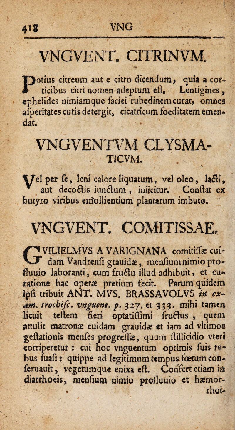 VNGVENT. CITRINVM. Potius citreum aut e citro dicendum> quia a cor«* ticibus citri nomen adeptum eft, Lentigines f ephelides nimiamque faciei rubedincmcurat, omnes afperitates cutis detergit, cicatricum foeditatem emen¬ dat. VNGVENTVM CLYSMA- TICVM. 17el per fe, leni calore liquatum, vel oleo, Ia£h% ^ aut decotftis iun£lum , iniicitur. Conflat ex butyro viribus emolliendum plantarum imbuto. VNGVENT. COMITISSAE. GVIUELMVs a VAR1GNANA comitilT* cui- dam Vandrenfl grauidae, menfium nimio pro- fluuio laboranti, cum fru£lu illud adhibuit, et cu¬ ratione hac operae pretium fecit. Pafum quidem ipfi tribuit ANT. MVS. BRASSAVOLV5 in ex- dM. trochifc. vnguent. p. 327. et 353. mihi tamen licuit teftem fleri optatiffimi fruftus , quem attulit matronae cuidam grauidse «t iam ad vltimos geftationis menfes progreffae, quum ftillicidio vteri corriperetur : cui hoc vnguentum optimis fuis ri- busiuafi: quippe ad legitimum tempus foetum coii- feruauit, vegetumque enixa eft. Confert etiam m diarrhoeis, menfium nimio profluuio et haemor- >• . rhoi-
