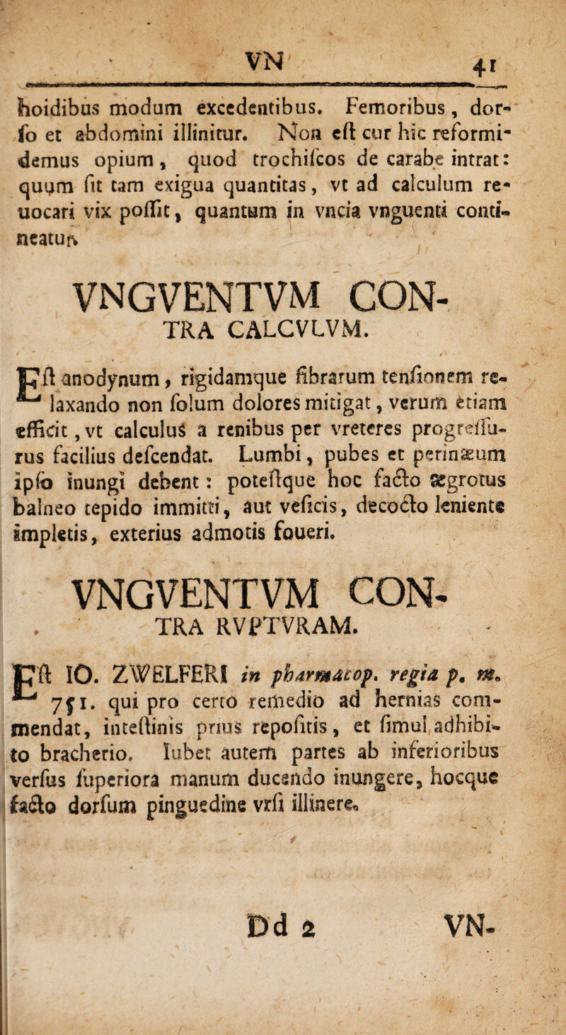 hoidibus modum excedentibus. Femoribus, dor- fo et abdomini illinitur. Non eft cur hic reformi¬ demus opium, quod trochifcos de carabe intrat: quum fit tam exigua quantitas, vt ad calculum re* uocari vix poflit, quantum in vncia vnguenti conti¬ neatur VNGVENTVM CON- tra CALCVLVM. ^ ( V pftanodynum, rigidamque fibrarum tenfinnem re- laxando non folum dolores mitigat, verum etiam efficit, vt calculus a renibus per vreteres progreiTu- rus facilius defeendat. Lumbi, pubes et perineum ipfo inungi debent: poteftque hoc fafto aegrotus balneo tepido immitti, aut veficis, deco&o lenient® impletis, exterius admotis foueri. VNGVENTVM CON- TRA RVPTVRAM. CR IO. ZWELFERI in pharmaiop. regia p. «r. 7ji. qui pro certo remedio ad hernias com¬ mendat, inteftinis prius repofitis , et fimul adhibi¬ to bracherio. lubet autem partes ab inferioribus verfus fuperiora manum ducendo inungere, hocque fadlo dorfum pinguedine vrfi illinerer,