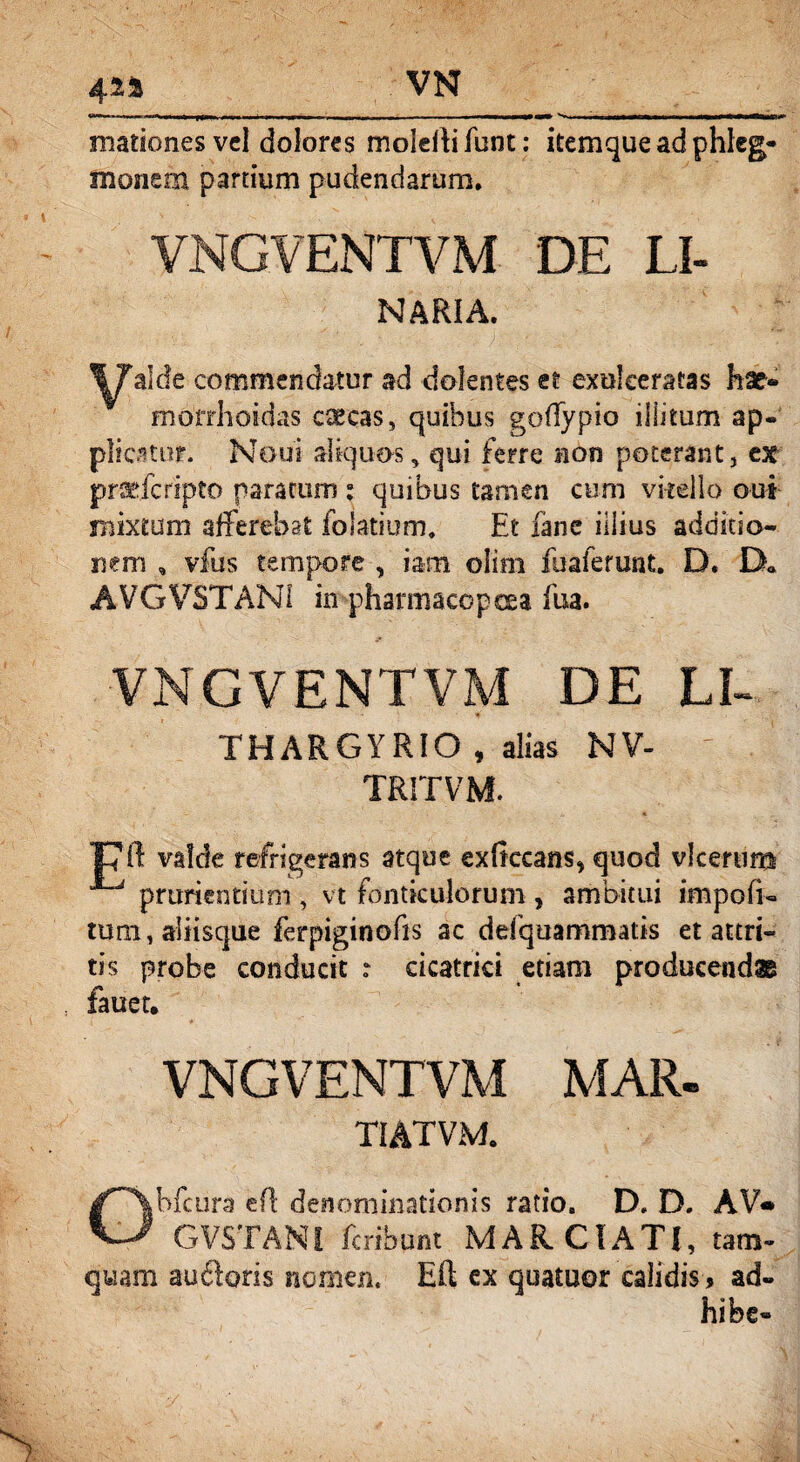 mationes vel dolores moieUifunt: itemque ad phleg- monem partium pudendarum. VNGVENTVM DE LI- NARIA. alde commendatur ad dolentes et exulceratas hae® morrhoiclas caecas, quibus goffypio illitum ap¬ plicatur. Noui aliquos, qui ferre non poterant, ex prsefcripto nara cum : quibus tamen cum vkello qui mixtum afferebat folatium. Et fane illius additio¬ nem , vfus tempore , iam olirn fuaferunt. D. D« AVGVSTANI in pharmacopoea fua. VNGVENTVM DE LI- THARGYRIO , alias NV- TRITVM. T7ft valde refrigerans atque exftccans* quod vlcerum prurientium , vt fonticulorum , ambitui impofi- tum,aSHsque ferpiginofis ac defquammatis et attri¬ tis probe conducit : cicatrici etiam producendae fauet. VNGVENTVM MAR- TIATVM. Obfcura efl denominationis ratio8 D. D. AV« GVSTANI feribunt MARCTATI, tam¬ quam auftoris nomen. Eft ex quatuor calidis , ad-