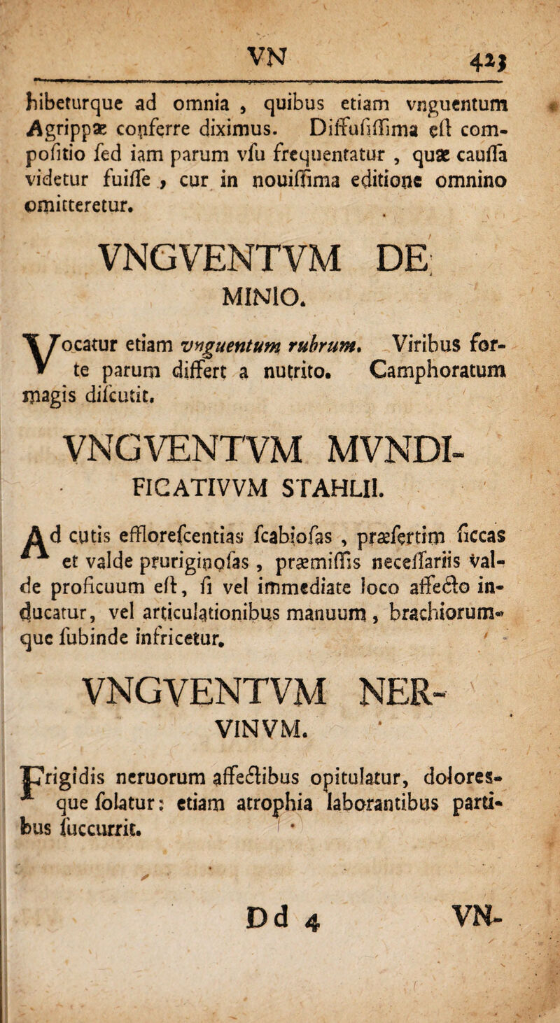 4*! hibeturque ad omnia , quibus etiam vnguentum Agrippae copfqrre diximus. Diffufiflima eft com- pofitio fed iam parum vfu frequentatur , quae cauffa videtur fuiffe , cur in nouiflima editione omnino omitteretur. • \ VNGVENTVM DE MINIO. Vocatur etiam vnguentum rubrum. Viribus for¬ te parum differt a nutrito. Camphoratum magis difculit. VNGVENTVM MVNDI- FIGATIVVM STAHLII. Ad cutis efflorefcentias fcabiofas , praefertim ficcas et valde pruriginofas, prsemiffis neceffariis val¬ de proficuum eff, fi vel immediate loco affedlo in¬ ducatur, vel articulationibus manuum, brachiorum* que fubinde infricetur. VNGVENTVM NER- ' : VINVM. TTrigidis neruorum affe&ibus opitulatur, dolores- * que folatur: etiam atrophia laborantibus parti¬ bus fuccurrie. Dd 4 VN- (