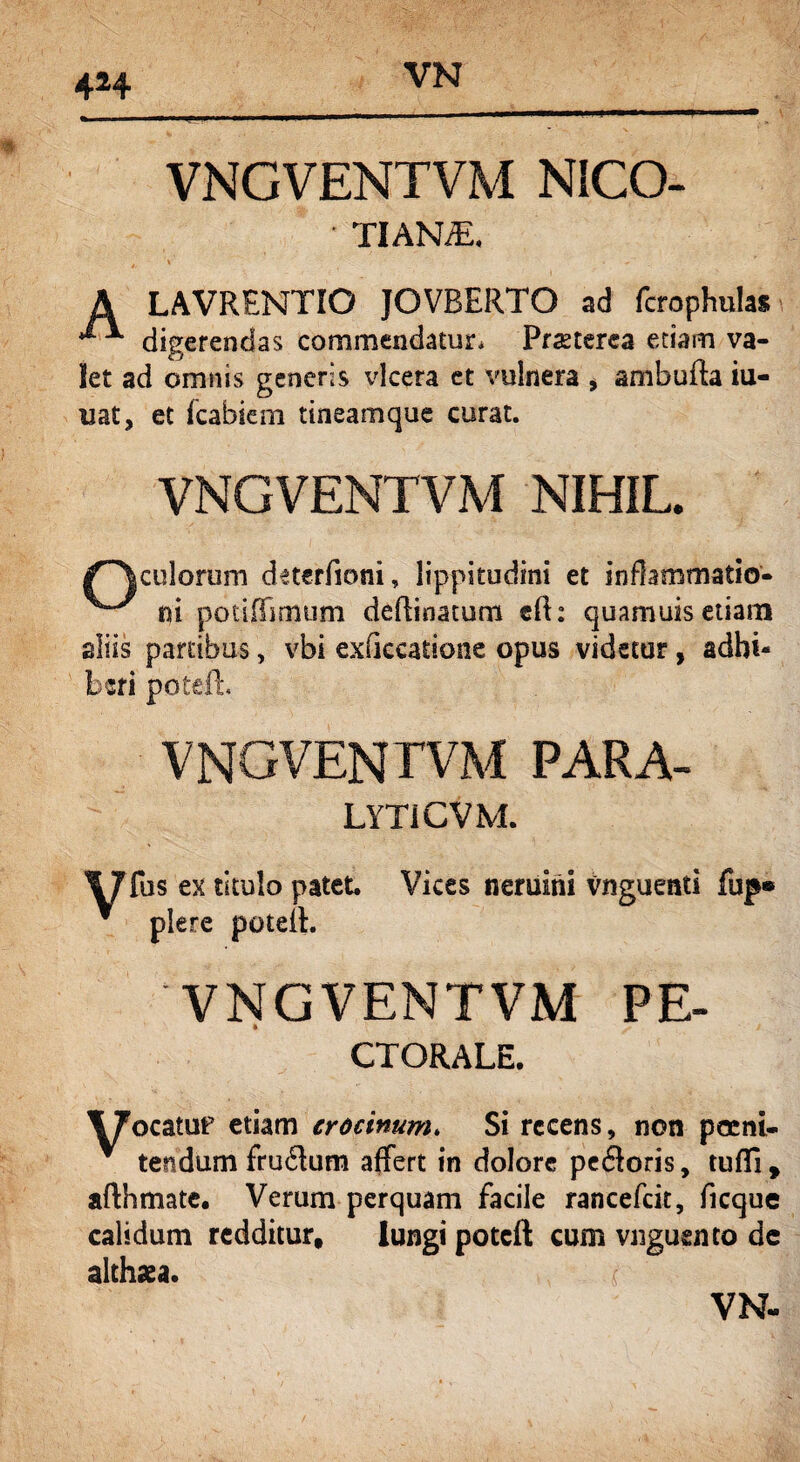424 VNGVENTVM NICO- • TIANiE. i. '' • '' ^ A LAVRENTIO JOVRERTO ad fcrophulas ^ digerendas commendatur* Pmerca etiam va¬ let ad omnis generis vlcera et vulnera * ambufla iu- uat, et Icabiem tineamque curat. VNGVENTVM NIHIL. culorum deterfioni, lippitudini et inflammatio* ni potiffimum deRinatum cR: quamuis etiam aliis partibus, vbi exficcatione opus videtur, adhi¬ beri poteR, VNGVENTVM PARA- LYTICVM. \7 fus ex titulo patet. * plere poteR. Vices nemini Vnguenti fup® VNGVENTVM PE- CTORALE. 17ocatuf etiam crocinum. Si recens, non poeni¬ tendum fru<Rum affert in dolore pefloris, tufli , aflhmate. Verum perquam facile rancefcit, ficque calidum redditur. Iungi potcft cum vnguento dc althaea. (