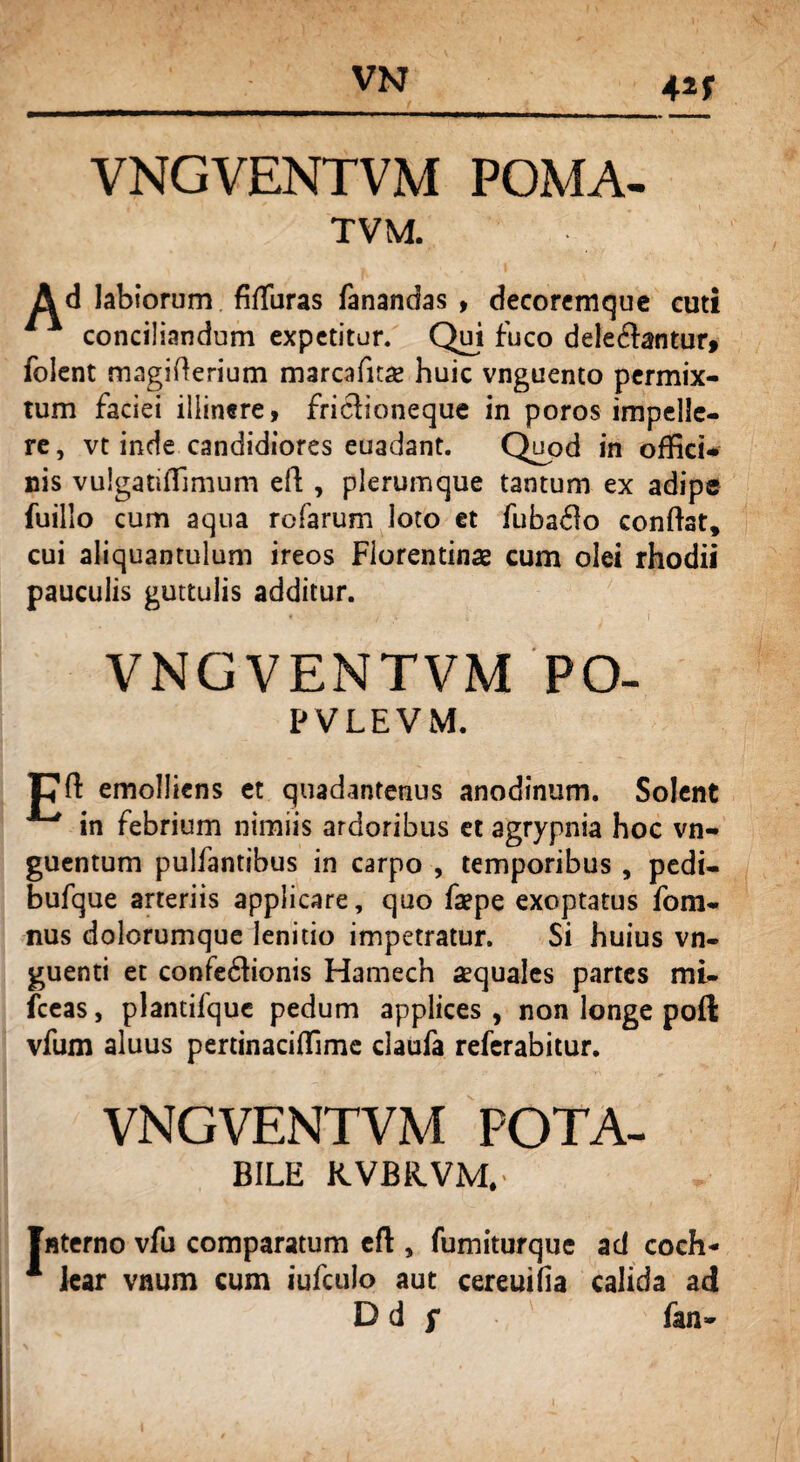 4 VNGVENTVM POMA- TVM. Ad labiorum fiffiiras fanandas , decoremque cuti conciliandum expetitur. Qui fuco dele&antur, folent magifterium marcafuae huic vnguento permix¬ tum faciei illinere, friclioneque in poros impelle¬ re, vt inde candidiores euadant. Quod in offici* nis vulgatiffimum eft , plerumque tantum ex adipe fuillo cum aqua rofarum loto et fubado conflat, cui aliquantulum ireos Florentinae cum olei rhodii pauculis guttulis additur. VNGVENTVM PO- PVLEVM. Cfi: emolliens et quadantenus anodinum. Solent in febrium nimiis ardoribus et agrypnia hoc vn- guentum pulfantibus in carpo , temporibus , pedi- bufque arteriis applicare, quo faepe exoptatus fom- nus dolorumque lenitio impetratur. Si huius vn- guenti et confedionis Hamech aequales partes mi- fceas, plantifque pedum applices, non longe poft vfum aluus pertinaciffime daufa referabitur. VNGVENTVM POTA- BILE KVBR.VM, Interno vfu comparatum eft , fumiturque ad coch- 1 lear vnum cum iufculo aut cereuifia calida ad Dd f fan~