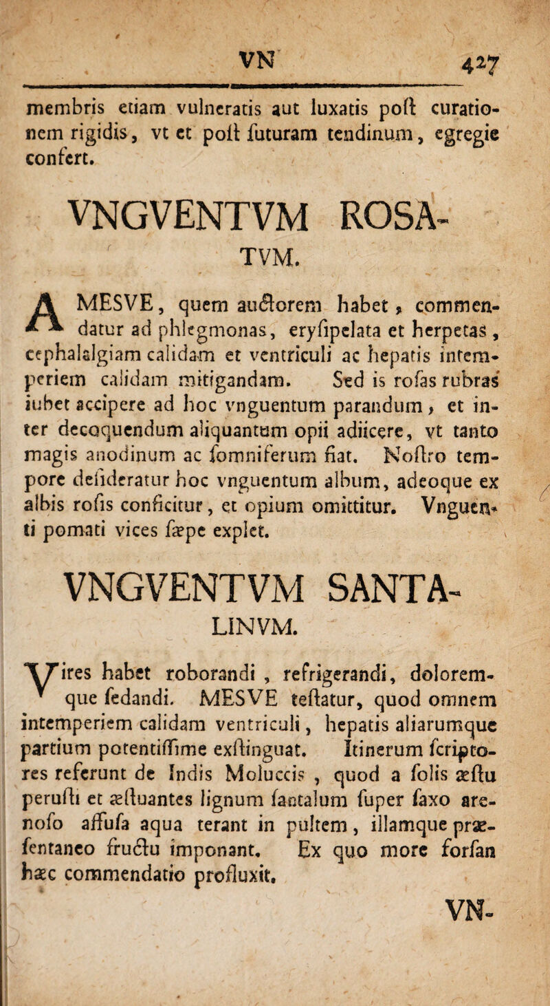 4*7 membris etiam vulneratis aut luxatis poft curatio¬ nem rigidis, vt et poit futuram tendinum, egregie confert. vngventvm ROSA- TVM. AMESVE, quem au&orem habet, commen¬ datur ad phlegmonas, eryfipelata et herpetas , cephalalgiam calidam et ventriculi ac hepatis intem¬ periem calidam mitigandam. Sed is rofas rubras iubet accipere ad hoc vnguentum parandum > et in¬ ter decoquendum aliquantum opii adiicere, vt tanto magis anodinum ac fomniferum fiat. Noflro tem¬ pore defidcratur hoc vnguentum album, adeoque ex albis rofis conficitur, et opium omittitur. Vnguen* ti pomati vices fiepe explet. VNGVENTVM SANTA- LINVM. ‘XTires habet roborandi , refrigerandi, dolorem- * que fedandi. MESVE teftatur, quod omnem intemperiem calidam ventriculi, hepatis aiiarumque partium potentififime exfiinguat. Itinerum feripto- res referunt de Indis Moluccis , quod a folis aeftu perufti et tdluantes lignum fantalum fuper faxo are- nofo alfufa aqua terant in pultem, illamque prae- fentanco fruclu imponant. Ex quo more forfan haec commendatio profluxit. VN-