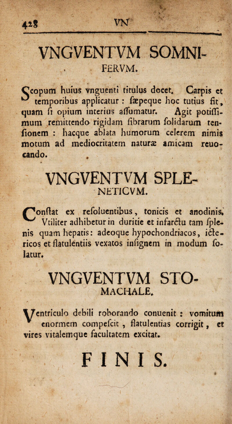 VNGVENTVM SOMNI- FERVM. •4 Ccopum huius vnguenti titulus docet. Carpis et ^ temporibus applicatur: fsepeque hoc tutius fit, quam fi opium interius afTumatur. Agit potiffi- mum remittendo rigidam fibrarum foisdarum ten- fionem : hacque ablata humorum celerem nimis motum ad mediocritatem naturas amicam reuo- cando. # , VNGVENTVM SPLE- NETICVM. /^onflat ex refoluentibus, tonicis et anodinis* ^ Vtiliter adhibetur in duritie et infanSu tam fple- nis quam hepatis: adeoque hypochondriacos, ifle- ricos et flatulentiis vexatos infignem in modum fo- latur. VNGVENTVM STO- • ;■ ■ ' i ' MACHALE. ITentriculo debili roborando conuenit : vomitum v enormem compefcit , flatulentias corrigit, et vires vitalemque facultatem excitat. FINI S.