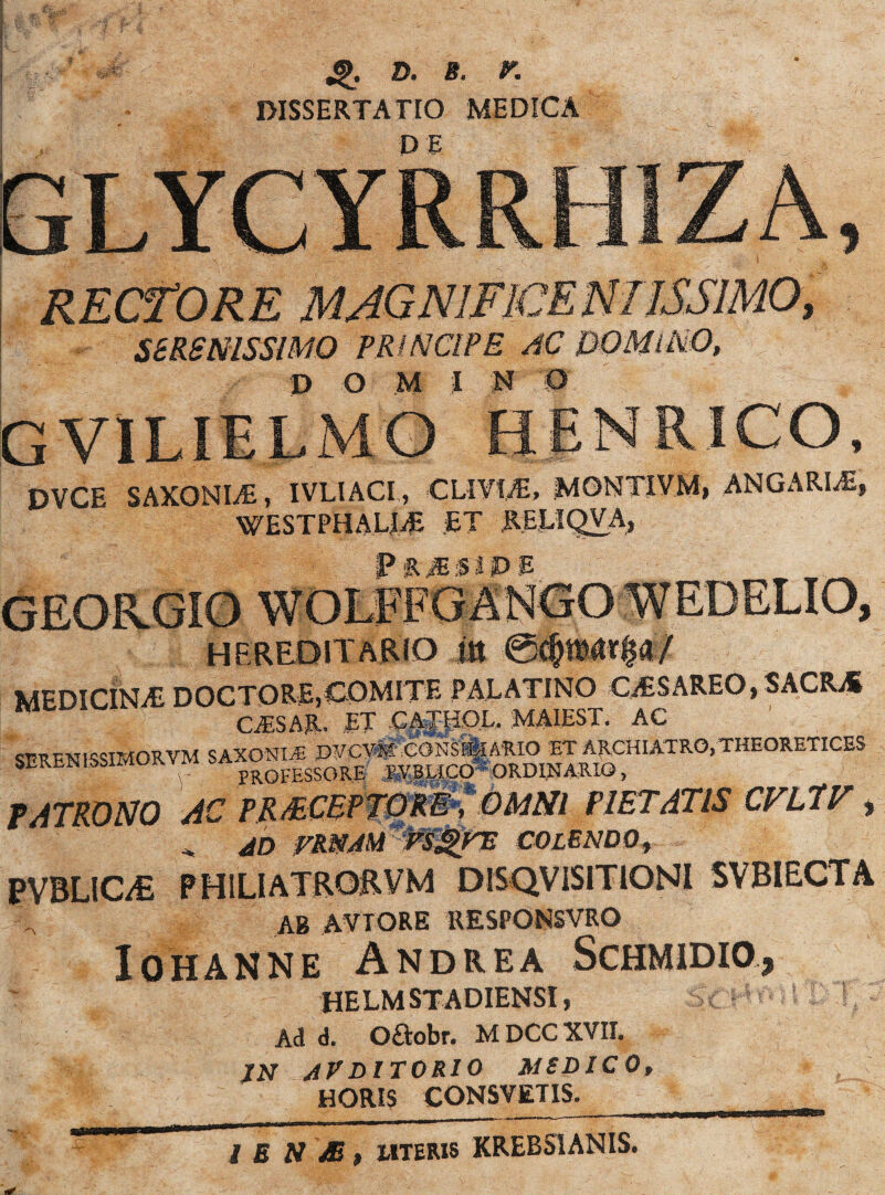 d. b. r. DISSERTATIO MEDICA KECfORE . SBRSmSSlMO PRINCIPE AC DOMlNO, DVCE SAXONIS, IVLIACI, CLIVLT, MONTiVM, ANGARIAE, WESTPHALIiE ET RELIQVA, P R m ;S I P E HEREOIT&RIO i» MEDICINA! DOCTORE,COMITE PALATINO OESAREO, SACRjS CSSML ET .CATPOL. MAIEST. AC SERENISSIMORVM SAXONIS W«*»tGNSB| ARIO ET ARCHIATRO,THEORETICES SEllbNISi - PROFESSORE Kra^gO ORD1JJARIO, PATRONO AC PRAECEPTORE, OMNI PIETATIS CVLPV * , AD VRNAM VSgTE COLENDO, ?VBLICL£ PH1LIATRORVM DISQVISITIONI SVBIECTA ab aviore UESPONSVRO I OH anne Andrea Schmidio* HELM STADIENSI» SC *J r* i 11) I t * Ad d. Oftobr. M DCC XVII. JN AVDITORIO MSDICO, HORIS CONSVETIS.