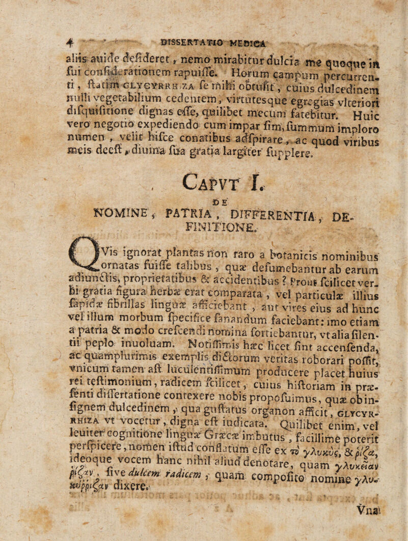 aliis; a-uideddideret» nemo mirabitur dulcia; me quoaue in fui donfigerationem rapuiile. Horum campum percurren¬ ti* ftatim GEYC¥-RRH ZA fe milii obtulit, cuius dulcedinem nulli vegetabilium cedentem, vimitesque egregias vlmriori difquifitione dignas effe, quilibet mecum fatebitur. Huic vero negotio expediendo cum impar fim.fummurn imploro numen , veiit hifce conatibus adfpirare, -ao quod viribus »eis deeft ». diurna fda gratia largiter fupplere. Capvt L NOMINE , PATRIa“E DIFFERENTIA , DE- FINITIONE. \k ignorat plantas non raro a botanicis nominibus ... -*»«ornatas fu i fle talibus s quse deiumebantur ab earum amuntns* proprietatibus- & accidentibus ? prout fcilicetver. ei gratia figura herbs erat comparata , vel particulae illius fapidar fibrillas linguae afficiebant , aut vires eius ad hunc vel illum morDum fpeciflce fanandum faciebant rimo etiam a patria & modo crefcendi nomina fortiebantur, vtaliafilen- m peplo muoluam. Notiffimis haec licet fint accenfenda, ac quamplurimis exemplis diaorum veritas roborari poffit, viiicum tamen aft liiculenfillimtim producere placet huius rei teftimonium, radicem fcilicet, cuius hiftoriam in prae- fenti diflertatipne contexere nobis propofuimus, du* obin- lignem dulcedinem qua guftatus organon afScit, gltcyr- rhiza vt vocetur . digna eft indicata. Quilibet enim, vel leuuer cognitione lmgsix Graetat imbutus , facillime poterit pmpicere, nomen lftud conflatum e fle ex ii yXw«5f, & hlfa ideoque vocem hanc nihil aliud denotare, quam yJ,Ll il\e dukem radiem ? quam; compofito nomius y?vu dixere*: / Vnat