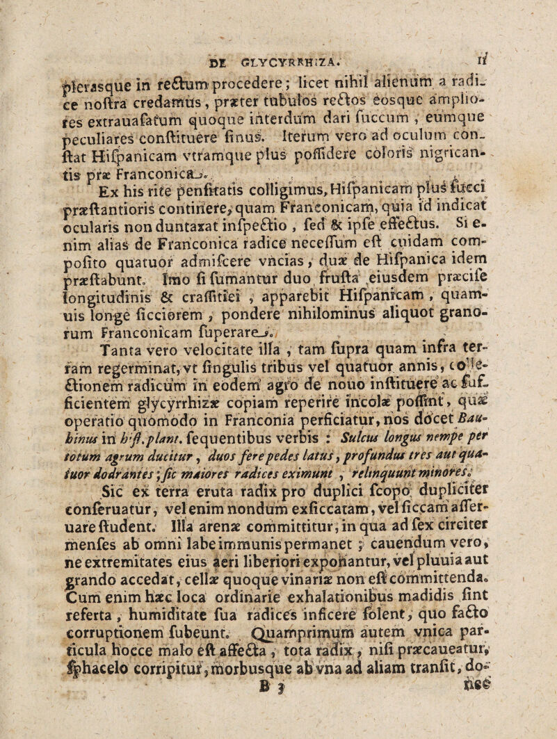 di glycyrrhiza; hierasque in reftum procedere ; licet nihil alienam a radi¬ ce noftra credattffcs, prseter tubulos re&os Sosque amplio¬ res extrauafafum quoque interdum dari fuccufn » eumque peculiares conftituere finusl Itetum vero ad oculum con¬ flat Hifpanicam vtfamque plus poffidere coloris- nigrican- tis prse Franconica^o, , , * Ex his rite penfitatis colligimus, HifpanieaW piui: fueci praeftantioris continere* quam Ffarieonicarp, quia id indicat ocularis non duntaxat infpe&io , fed tk ipfe efle£ius. Si e- nim alias de Franconica radici necefium eft cuidam com- pofito qu'atuof admifcere vhcias, duae de Hifpariica idem pracftabunto Imo fi fumantur duo frufta ^eiusdem praecile longitudinis & craffidei , apparebit Hifpanicam , quarri- uis longe ficciorem pondere nihilominus aliquot grano¬ rum Franconicam fuperare-*» t - . / . ; Tanta vero velocitate ilfa , tam fupra quam infra ter¬ ram regerminat, vt lingulis tribus vel qua tuor annis, co-lg- Siohem radicum in eodem agfo de' nouo infiittiere ac fu£ ficientem glycyrrhizae copiam reperire incolae pomnt» qnd operatio qndrriodp in Frariconia perficiatur, nos dticetBau- binus iri hf. piant. fequentibus verbis i Sulcus longus nempe per totum agrum ducitur, duos fere pedes latus} profundus tres aut qua~ tuor dodrantes ific maiores radices eximunt , relinquunt minoresV Sic ex terra eruta radix pro duplici fcopo dupliciter eonferuatur, vel enim nondum exficcatam, vel ficcarri affer- uare ftuderit. Illa arena’ committitur, in qua ad fex circiter menfes ab omni labe immunis permanet; canendum vero , ne extremitates eius aeri liberiori experiantur, vel pluuia aut grando accedat, cellae quoquevinarise non eficorrimittendao Cum enim haec loca ordinarie exhalationibus madidis fint referta , hurmditate fua radices inficere fblenty quo fafto corruptionem fubennt» Quamprimiirii autem vnica par¬ ticula Hocce malo eft affecta , tota radix, nifi praecaueatuiy %hacelo corripitur 5 morbusque abvna ad aliam tranfitydo* B f